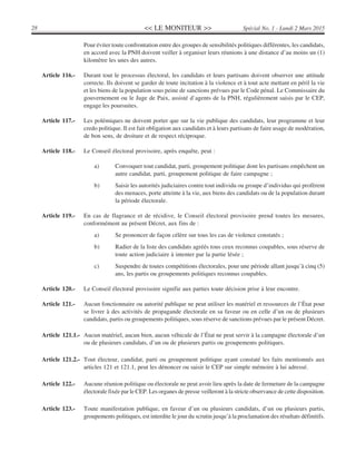 << LE MONITEUR >>28 Spécial No. 1 - Lundi 2 Mars 2015
Pour éviter toute confrontation entre des groupes de sensibilités politiques différentes, les candidats,
en accord avec la PNH doivent veiller à organiser leurs réunions à une distance d’au moins un (1)
kilomètre les unes des autres.
Article 116.- Durant tout le processus électoral, les candidats et leurs partisans doivent observer une attitude
correcte. Ils doivent se garder de toute incitation à la violence et à tout acte mettant en péril la vie
et les biens de la population sous peine de sanctions prévues par le Code pénal. Le Commissaire du
gouvernement ou le Juge de Paix, assisté d’agents de la PNH, régulièrement saisis par le CEP,
engage les poursuites.
Article 117.- Les polémiques ne doivent porter que sur la vie publique des candidats, leur programme et leur
credo politique. Il est fait obligation aux candidats et à leurs partisans de faire usage de modération,
de bon sens, de droiture et de respect réciproque.
Article 118.- Le Conseil électoral provisoire, après enquête, peut :
a) Convoquer tout candidat, parti, groupement politique dont les partisans empêchent un
autre candidat, parti, groupement politique de faire campagne ;
b) Saisir les autorités judiciaires contre tout individu ou groupe d’individus qui profèrent
des menaces, porte atteinte à la vie, aux biens des candidats ou de la population durant
la période électorale.
Article 119.- En cas de flagrance et de récidive, le Conseil électoral provisoire prend toutes les mesures,
conformément au présent Décret, aux fins de :
a) Se prononcer de façon célère sur tous les cas de violence constatés ;
b) Radier de la liste des candidats agréés tous ceux reconnus coupables, sous réserve de
toute action judiciaire à intenter par la partie lésée ;
c) Suspendre de toutes compétitions électorales, pour une période allant jusqu’à cinq (5)
ans, les partis ou groupements politiques reconnus coupables.
Article 120.- Le Conseil électoral provisoire signifie aux parties toute décision prise à leur encontre.
Article 121.- Aucun fonctionnaire ou autorité publique ne peut utiliser les matériel et ressources de l’État pour
se livrer à des activités de propagande électorale en sa faveur ou en celle d’un ou de plusieurs
candidats, partis ou groupements politiques, sous réserve de sanctions prévues par le présent Décret.
Article 121.1.- Aucun matériel, aucun bien, aucun véhicule de l’État ne peut servir à la campagne électorale d’un
ou de plusieurs candidats, d’un ou de plusieurs partis ou groupements politiques.
Article 121.2.- Tout électeur, candidat, parti ou groupement politique ayant constaté les faits mentionnés aux
articles 121 et 121.1, peut les dénoncer ou saisir le CEP sur simple mémoire à lui adressé.
Article 122.- Aucune réunion politique ou électorale ne peut avoir lieu après la date de fermeture de la campagne
électorale fixée par le CEP. Les organes de presse veilleront à la stricte observance de cette disposition.
Article 123.- Toute manifestation publique, en faveur d’un ou plusieurs candidats, d’un ou plusieurs partis,
groupements politiques, est interdite le jour du scrutin jusqu’à la proclamation des résultats définitifs.
 