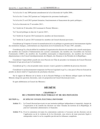 << LE MONITEUR >> 3Spécial No. 1 - Lundi 2 Mars 2015
Vu la Loi du 11 mai 2009 portant amendement de la Loi électorale du 9 juillet 2008 ;
Vu la Loi du 13 mars 2012 portant sur l’intégration des personnes handicapées ;
Vu la Loi du 23 avril 2013 portant formation, fonctionnement et financement des partis politiques ;
Vu la Loi électorale du 27 novembre 2013 ;
Vu l’Arrêté du 25 décembre 2014 nommant le Premier Ministre ;
Vu l’Accord politique en date du 11 janvier 2015 ;
Vu l’Arrêté du 18 janvier 2015 nommant les membres du Gouvernement ;
Vu l’Arrêté du 21 janvier 2015 nommant les membres du Conseil électoral provisoire ;
Considérant qu’il importe d’assurer la normalisation de la vie politique en garantissant le fonctionnement régulier
des institutions étatiques, conformément aux dispositions de la Constitution du 29 mars 1987, amendée ;
Considérant qu’il y a lieu de définir les modalités d’organisation des élections des membres des conseils municipaux,
des membres des Conseils d’Administration des sections communales, des membres des Assemblées des Sections
Communales (ASEC), des membres des Assemblées municipales et départementales, des membres des Conseils
départementaux et du Conseil interdépartemental, des Députés, des Sénateurs et du Président de la République ;
Considérant l’impossibilité actuelle des trois Pouvoirs de l’État de procéder à la formation du Conseil Électoral
Permanent tel que prescrit par la Constitution ;
Considérant qu’il y a lieu de prendre toutes mesures visant à garantir la crédibilité du processus électoral ;
Considérant le dysfonctionnement temporaire du Pouvoir Législatif et qu’il y a lieu pour le Pouvoir Exécutif de
prendre un décret relatif à l’organisation des prochaines élections ;
Sur le rapport du Ministre de la Justice et de la Sécurité Publique et du Ministre délégué auprès du Premier
Ministre chargé des questions électorales, suite à la proposition du Conseil électoral provisoire ;
Et après délibération en Conseil des Ministres :
DÉCRÈTE
CHAPITRE Ier
DE L’INSTITUTION ÉLECTORALE ET DE SES INSTANCES
SECTION A.- DU RÔLE DU CONSEIL ÉLECTORAL PROVISOIRE
Article 1er
.- Le Conseil électoral provisoire est une institution publique indépendante et impartiale, chargée de
l’organisation et du contrôle des élections sur toute l’étendue du territoire de la République. Il
jouit de l’autonomie administrative et financière.
Article 1er
.1.- Il est le contentieux de toutes les contestations soulevées à l’occasion soit des élections soit de
l’application ou de la violation de la Loi électorale, sous réserve de toute poursuite légale à
entreprendre contre le ou les coupables par-devant les tribunaux compétents.
 