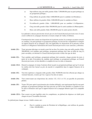 << LE MONITEUR >>30 Spécial No. 1 - Lundi 2 Mars 2015
a) Sept millions cinq cent mille gourdes (Gdes 7,500,000.00) pour un parti politique ou
un groupement politique ;
b) Cinq millions de gourdes (Gdes 5,000,000.00) pour le candidat à la Présidence ;
c) Deux millions de gourdes (Gdes 2,000,000.00) pour le candidat au Sénat ;
d) Un million de gourdes (Gdes 1,000,000.00) pour un candidat à la Députation ;
e) Cinq cent mille gourdes (Gdes 500,000.00) pour le cartel candidat à la Municipalité ;
f) Deux cent mille gourdes (Gdes 200,000.00) pour les autres postes électifs.
Les plafonds ci-dessus peuvent être révisés par avis du Conseil électoral provisoire trois (3) mois
avant le début de la campagne électorale en tenant compte de l’indice d’inflation.
Constituent des dons soumis aux dispositions de la présente section, les avantages en nature octroyés
au candidat, à un parti politique ou groupement politique. Ils doivent être comptabilisés et intégrés
au rapport financier de la campagne; leur sont applicables les dispositions de la présente section
relatives à l’obligation d’information du Conseil électoral provisoire et aux sanctions y afférentes.
Article 131.- Toute personne physique ou morale ayant fait un don d’au moins cinq cent mille gourdes (Gdes
500,000.00) à un candidat, parti politique, groupement politique doit, dans un délai de cinq (5)
jours ouvrables, en informer le Conseil électoral provisoire à telles fins que de droit.
Article 132.- Tout candidat, parti politique, groupement politique doit soumettre, chaque premier du mois, à
partir de la date d’inscription du candidat, parti politique ou groupement politique, au Conseil
électoral provisoire, la liste détaillée et complète de tous les dons et donateurs.
Article 132.1- Durant la campagne, le temps d’antenne alloué au parti ou groupement politique quel qu’il soit par
les médias doit être facturé au prix du marché et comptabilisé dans le rapport financier de la
campagne.
Article 133.- Tout don supérieur à cinquante mille gourdes (Gdes 50,000.00) doit être effectué par chèque ou
virement bancaire, à moins qu’il ne s’agisse d’un don en nature.
Article 134.- Tout contrevenant aux dispositions des articles 132, 132.1 et 133, est passible de poursuites
pénales.
Article 135.- Trente (30) jours après la proclamation des résultats définitifs, tout représentant légal de tout parti
politique ou groupement politique doit faire parvenir au CEP la liste détaillée et complète de tous
les dons et donateurs ainsi que le rapport financier de la campagne dûment signé d’un comptable
agréé.
Article 135.1.- Pour assurer un juste équilibre entre les compétiteurs, un plafond des dépenses est établi pour
chaque niveau d’Assemblée électorale.
Le plafond pour chaque niveau s’établit comme suit :
a) Pour le candidat au poste de Président de la République, cent millions de gourdes
( Gdes 100,000,000) ;
 