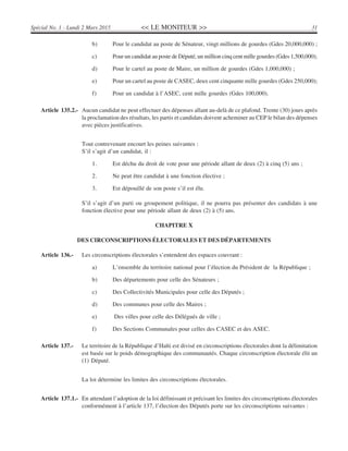 << LE MONITEUR >> 31Spécial No. 1 - Lundi 2 Mars 2015
b) Pour le candidat au poste de Sénateur, vingt millions de gourdes (Gdes 20,000,000) ;
c) Pour un candidat au poste de Député, un million cinq cent mille gourdes (Gdes 1,500,000);
d) Pour le cartel au poste de Maire, un million de gourdes (Gdes 1,000,000) ;
e) Pour un cartel au poste de CASEC, deux cent cinquante mille gourdes (Gdes 250,000);
f) Pour un candidat à l’ASEC, cent mille gourdes (Gdes 100,000).
Article 135.2.- Aucun candidat ne peut effectuer des dépenses allant au-delà de ce plafond. Trente (30) jours après
la proclamation des résultats, les partis et candidats doivent acheminer au CEP le bilan des dépenses
avec pièces justificatives.
Tout contrevenant encourt les peines suivantes :
S’il s’agit d’un candidat, il :
1. Est déchu du droit de vote pour une période allant de deux (2) à cinq (5) ans ;
2. Ne peut être candidat à une fonction élective ;
3. Est dépouillé de son poste s’il est élu.
S’il s’agit d’un parti ou groupement politique, il ne pourra pas présenter des candidats à une
fonction élective pour une période allant de deux (2) à (5) ans.
CHAPITRE X
DES CIRCONSCRIPTIONS ÉLECTORALES ET DES DÉPARTEMENTS
Article 136.- Les circonscriptions électorales s’entendent des espaces couvrant :
a) L’ensemble du territoire national pour l’élection du Président de la République ;
b) Des départements pour celle des Sénateurs ;
c) Des Collectivités Municipales pour celle des Députés ;
d) Des communes pour celle des Maires ;
e) Des villes pour celle des Délégués de ville ;
f) Des Sections Communales pour celles des CASEC et des ASEC.
Article 137.- Le territoire de la République d’Haïti est divisé en circonscriptions électorales dont la délimitation
est basée sur le poids démographique des communautés. Chaque circonscription électorale élit un
(1) Député.
La loi détermine les limites des circonscriptions électorales.
Article 137.1.- En attendant l’adoption de la loi définissant et précisant les limites des circonscriptions électorales
conformément à l’article 137, l’élection des Députés porte sur les circonscriptions suivantes :
 