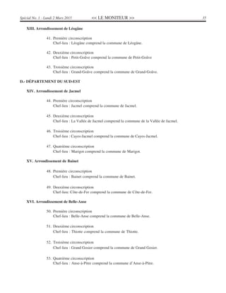 << LE MONITEUR >> 35Spécial No. 1 - Lundi 2 Mars 2015
XIII. Arrondissement de Léogâne
41. Première circonscription
Chef-lieu : Léogâne comprend la commune de Léogâne.
42. Deuxième circonscription
Chef-lieu : Petit-Goâve comprend la commune de Petit-Goâve
43. Troisième circonscription
Chef-lieu : Grand-Goâve comprend la commune de Grand-Goâve.
D.- DÉPARTEMENT DU SUD-EST
XIV. Arrondissement de Jacmel
44. Première circonscription
Chef-lieu : Jacmel comprend la commune de Jacmel.
45. Deuxième circonscription
Chef-lieu : La Vallée de Jacmel comprend la commune de la Vallée de Jacmel.
46. Troisième circonscription
Chef-lieu : Cayes-Jacmel comprend la commune de Cayes-Jacmel.
47. Quatrième circonscription
Chef-lieu : Marigot comprend la commune de Marigot.
XV. Arrondissement de Bainet
48. Première circonscription
Chef-lieu : Bainet comprend la commune de Bainet.
49. Deuxième circonscription
Chef-lieu: Côte-de-Fer comprend la commune de Côte-de-Fer.
XVI. Arrondissement de Belle-Anse
50. Première circonscription
Chef-lieu : Belle-Anse comprend la commune de Belle-Anse.
51. Deuxième circonscription
Chef-lieu : Thiotte comprend la commune de Thiotte.
52. Troisième circonscription
Chef-lieu : Grand Gosier comprend la commune de Grand Gosier.
53. Quatrième circonscription
Chef-lieu : Anse-à-Pitre comprend la commune d’Anse-à-Pitre.
 