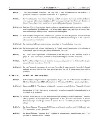 << LE MONITEUR >>4 Spécial No. 1 - Lundi 2 Mars 2015
Article 2.- Le Conseil électoral provisoire a son siège dans la zone métropolitaine de Port-au-Prince. Sa
juridiction s’étend sur l’ensemble du territoire de la République.
Article 3.- Le Conseil électoral provisoire est dirigé par neuf (9) Conseillers électoraux dont les attributions
sont fixées par la Constitution du 29 mars 1987 amendée et par le présent Décret. Les décisions du
Conseil électoral provisoire sont prises en session à la majorité de cinq (5) membres.
Article 3.1.- Le Conseil électoral provisoire se dote de règlements et procédures visant l’accomplissement effectif
de son mandat tel que défini à l’article 1er
du présent décret, pourvu que tels règlements ou procédures
ne contredisent pas les dispositions constitutionnelles et légales.
Article 3.2.- Le Conseil électoral provisoire comprend une Direction executive chargée de la mise en œuvre des
décisions du Conseil ainsi que la coordination des Directions techniques et des Directions
déconcentrées de l’institution.
Article 3.3.- Le titulaire de la Direction executive est nommé par le Conseil électoral provisoire.
.
Article 3.4.- Le Directeur exécutif, agissant sous l’autorité du Conseil, assure l’organisation, la coordination, le
contrôle et la supervision des activités de l’Institution électorale.
Article 4.- Le Conseil électoral provisoire, conformément à la Constitution de 1987 amendée, élabore le
projet de Décret électoral qu’il soumet au Pouvoir exécutif pour les suites nécessaires.
Article 5.- Le Conseil électoral provisoire adopte toutes les mesures nécessaires en vue d’informer les citoyens
du déroulement du processus électoral.
Article 5.1.- En vue d’assurer la transparence du processus électoral et de toute assemblée électorale, le Conseil
électoral provisoire rend publique toute activité y relative par voie de presse et tous autres moyens
possibles.
SECTION B.- DU RÔLE DES BED ET DES BEC
Article 6.- Le Conseil électoral provisoire est représenté dans chaque Chef-lieu de Département par un Bureau
Électoral Départemental (BED), à l’exception du Département de l’Ouest qui en compte deux.
Article 6.1.- Le premier BED de l’Ouest a pour juridiction les arrondissements de Port-au-Prince et de Léogâne.
Le deuxième BED de l’Ouest a pour juridiction les arrondissements de la Croix-des-Bouquets, de
l’Arcahaie et de la Gonâve.
Article 6.2.- En outre, il est établi dans chacune des Communes de la République un Bureau Électoral Communal
(BEC), qui relève du Bureau électoral départemental ou BED. Toutefois, la Commune de Port-au-
Prince en compte trois (3) qui relèvent du premier BED de l’Ouest tel que défini dans le présent
décret.
Article 7.- Le Bureau Électoral Départemental (BED) est formé de trois membres : un(e) Président(e), un(e)
Vice-président(e) et un(e) Secrétaire.
Article 8.- Le Bureau Électoral Communal (BEC) est formé de trois membres : un(e) Président, un(e) Vice-
président et un(e) Secrétaire-Trésorier.
 