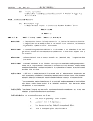 << LE MONITEUR >> 41Spécial No. 1 - Lundi 2 Mars 2015
117. Troisième circonscription
Chef-lieu : Petit-Trou de Nippes comprend les communes de Petit-Trou de Nippes et de
Plaisance du Sud.
XLII. Arrondissement de Baradères
118. Circonscription unique
Chef-lieu : Baradères comprend les communes des Baradères et de Grand Boucan.
CHAPITRE XI
DU SCRUTIN
SECTION A.- DES CENTRES DE VOTE ET DES BUREAUX DE VOTE
Article 138.- Le CEP dispose sur le territoire national d’au moins deux (2) Centres de vote par section communale.
Le CEP peut établir plus de deux (2) Centres de vote dans une section communale, si le nombre ou
l’éloignement des électeurs en justifie l’établissement.
Article 138.1.- Le Conseil électoral provisoire affiche dans les BED et les BEC, la liste des Centres de vote ainsi
que celle des membres des Bureaux de vote qui y sont affectés au moins trente (30) jours avant le
jour du scrutin.
Article 139.- Le Bureau de vote est formé de trois (3) membres : un (1) Président, un (1) Vice-président et un
(1) Secrétaire.
Article 139.1.- Les membres des Bureaux de vote, dans leurs zones respectives, sont choisis par les partis politiques,
sur une liste de citoyens électeurs soumise par les universités, les écoles, les cultes, les associations
socioprofessionnelles et culturelles reconnues et les organisations de femmes, au moins soixante
(60) jours avant le scrutin.
Article 139.2.- Le choix a lieu en séance publique par tirage au sort par le BEC en présence des représentants des
partis, groupements politiques, des candidats indépendants et des organismes d’observation électorale
accrédités. La notification est faite aux personnes retenues par lettre avec accusé de réception.
Obligation est faite aux personnes retenues de se mettre à la disposition du CEP en vue de remplir
leurs devoirs civiques. Faute par elles de se conformer, elles seront l’objet des mêmes peines
prévues contre les jurés absentéistes.
Article 139.3.- Pour chaque Centre de vote, un nombre supplémentaire de citoyens électeurs sera recruté pour
remplacer les membres de Bureaux de vote absents.
Article 139.4.- Pour être membre de Bureau de vote, il faut :
a) Etre Haïtien et âgé de vingt (20) ans accomplis ;
b) Jouir de ses droits civils et politiques ;
c) Etre détenteur de sa Carte d’identification nationale (CIN) ;
d) Avoir au moins participé aux épreuves de Bac I.
 