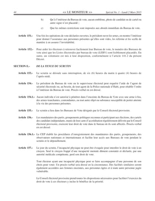 << LE MONITEUR >>44 Spécial No. 1 - Lundi 2 Mars 2015
b) Qu’à l’intérieur du Bureau de vote, aucun emblème, photo de candidat ou de cartel ou
autre signe n’est placardé ;
c) Que les mêmes restrictions sont imposées aux abords immédiats du Bureau de vote.
Article 151.- Une fois les opérations de vote déclarées ouvertes, le président ouvre les urnes, en montre l’intérieur
pour donner l’assurance aux personnes présentes qu’elles sont vides, les referme et les scelle de
manière à en assurer l’inviolabilité.
Article 152.- Pour aider les électeurs à retrouver facilement leur Bureau de vote, le numéro des Bureaux de
vote ainsi que les Listes électorales par bureau de vote (LEBV) sont lisiblement placardés. En
outre, un volontaire est mis à leur disposition, conformément à l’article 141.2 du présent
Décret.
SECTION E.- DE LA TENUE DU SCRUTIN
Article 153.- Le scrutin se déroule sans interruption, de six (6) heures du matin à quatre (4) heures de
l’après-midi.
Article 154.- Le président du Bureau de vote ou le superviseur électoral peut requérir l’aide de l’agent de
sécurité électorale ou, au besoin, de tout agent de la Police nationale d’Haïti, pour rétablir l’ordre
à l’intérieur du Bureau de vote. Procès-verbal en est dressé.
Article 154.1.- Aucun individu n’est autorisé à pénétrer dans l’enceinte du Bureau de Vote avec une arme à feu,
des armes tranchantes, contondantes, ou tout autre objet ou substance susceptible de porter atteinte
à la vie des personnes présentes.
Article 155.- Le scrutin a lieu dans les Bureaux de Vote désignés par le Conseil électoral provisoire.
Article 156.- Les mandataires des partis, groupements politiques reconnus et participant aux élections, des cartels
des candidats indépendants, munis de leur carte d’accréditation régulièrement délivrée par le Conseil
électoral provisoire, exercent leur droit de vote dans le bureau où ils sont affectés. Procès-verbal
en est dressé.
Article 156.1.- Le CEP établit les procédures d’enregistrement des mandataires des partis, groupements, des
observateurs nationaux et internationaux et facilite leur accès aux Bureaux de vote pendant le
scrutin et le dépouillement.
Article 157.- Le jour du scrutin, l’incapacité physique ne peut être évoquée pour interdire le droit de vote à un
citoyen. Seul le citoyen frappé d’une incapacité mentale dûment constatée et déclarée, par une
autorité médicale compétente, perd son droit de vote.
Tout électeur ayant une incapacité physique peut se faire accompagner d’une personne de son
choix pour voter. Un procès-verbal sera dressé en la circonstance. Des facilités similaires seront
également accordées aux femmes enceintes, aux personnes âgées et à toute autre personne jugée
vulnérable.
Le Conseil électoral provisoire prend toutes les dispositions nécessaires pour faciliter l’exercice du
droit de vote à ces électeurs y inclus le bénéfice de la priorité.
 