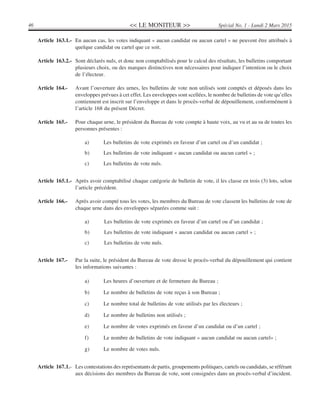 << LE MONITEUR >>46 Spécial No. 1 - Lundi 2 Mars 2015
Article 163.1.- En aucun cas, les votes indiquant « aucun candidat ou aucun cartel » ne peuvent être attribués à
quelque candidat ou cartel que ce soit.
Article 163.2.- Sont déclarés nuls, et donc non comptabilisés pour le calcul des résultats, les bulletins comportant
plusieurs choix, ou des marques distinctives non nécessaires pour indiquer l’intention ou le choix
de l’électeur.
Article 164.- Avant l’ouverture des urnes, les bulletins de vote non utilisés sont comptés et déposés dans les
enveloppes prévues à cet effet. Les enveloppes sont scellées, le nombre de bulletins de vote qu’elles
contiennent est inscrit sur l’enveloppe et dans le procès-verbal de dépouillement, conformément à
l’article 168 du présent Décret.
Article 165.- Pour chaque urne, le président du Bureau de vote compte à haute voix, au vu et au su de toutes les
personnes présentes :
a) Les bulletins de vote exprimés en faveur d’un cartel ou d’un candidat ;
b) Les bulletins de vote indiquant « aucun candidat ou aucun cartel » ;
c) Les bulletins de vote nuls.
Article 165.1.- Après avoir comptabilisé chaque catégorie de bulletin de vote, il les classe en trois (3) lots, selon
l’article précédent.
Article 166.- Après avoir compté tous les votes, les membres du Bureau de vote classent les bulletins de vote de
chaque urne dans des enveloppes séparées comme suit :
a) Les bulletins de vote exprimés en faveur d’un cartel ou d’un candidat ;
b) Les bulletins de vote indiquant « aucun candidat ou aucun cartel » ;
c) Les bulletins de vote nuls.
Article 167.- Par la suite, le président du Bureau de vote dresse le procès-verbal du dépouillement qui contient
les informations suivantes :
a) Les heures d’ouverture et de fermeture du Bureau ;
b) Le nombre de bulletins de vote reçus à son Bureau ;
c) Le nombre total de bulletins de vote utilisés par les électeurs ;
d) Le nombre de bulletins non utilisés ;
e) Le nombre de votes exprimés en faveur d’un candidat ou d’un cartel ;
f) Le nombre de bulletins de vote indiquant « aucun candidat ou aucun cartel» ;
g) Le nombre de votes nuls.
Article 167.1.- Les contestations des représentants de partis, groupements politiques, cartels ou candidats, se référant
aux décisions des membres du Bureau de vote, sont consignées dans un procès-verbal d’incident.
 