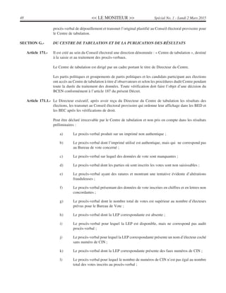 << LE MONITEUR >>48 Spécial No. 1 - Lundi 2 Mars 2015
procès-verbal de dépouillement et transmet l’original plastifié au Conseil électoral provisoire pour
le Centre de tabulation.
SECTION G.- DU CENTRE DE TABULATION ET DE LA PUBLICATION DES RÉSULTATS
Article 171.- Il est créé au sein du Conseil électoral une direction dénommée : « Centre de tabulation », destiné
à la saisie et au traitement des procès-verbaux.
Le Centre de tabulation est dirigé par un cadre portant le titre de Directeur du Centre.
Les partis politiques et groupements de partis politiques et les candidats participant aux élections
ont accès au Centre de tabulation à titre d’observateurs et selon les procédures dudit Centre pendant
toute la durée du traitement des données. Toute vérification doit faire l’objet d’une décision du
BCEN conformément à l’article 187 du présent Décret.
Article 171.1.- Le Directeur exécutif, après avoir reçu du Directeur du Centre de tabulation les résultats des
élections, les transmet au Conseil électoral provisoire qui ordonne leur affichage dans les BED et
les BEC après les vérifications de droit.
Peut être déclaré irrecevable par le Centre de tabulation et non pris en compte dans les résultats
préliminaires :
a) Le procès-verbal produit sur un imprimé non authentique ;
b) Le procès-verbal dont l’imprimé utilisé est authentique, mais qui ne correspond pas
au Bureau de vote concerné ;
c) Le procès-verbal sur lequel des données de vote sont manquantes ;
d) Le procès-verbal dont les parties où sont inscrits les votes sont non saisissables ;
e) Le procès-verbal ayant des ratures et montrant une tentative évidente d’altérations
frauduleuses ;
f) Le procès-verbal présentant des données de vote inscrites en chiffres et en lettres non
concordantes ;
g) Le procès-verbal dont le nombre total de votes est supérieur au nombre d’électeurs
prévus pour le Bureau de Vote ;
h) Le procès-verbal dont la LEP correspondante est absente ;
i) Le procès-verbal pour lequel la LEP est disponible, mais ne correspond pas audit
procès-verbal ;
j) Le procès-verbal pour lequel la LEP correspondante présente un nom d’électeur coché
sans numéro de CIN ;
k) Le procès-verbal dont la LEP correspondante présente des faux numéros de CIN ;
l) Le procès-verbal pour lequel le nombre de numéros de CIN n’est pas égal au nombre
total des votes inscrits au procès-verbal ;
 