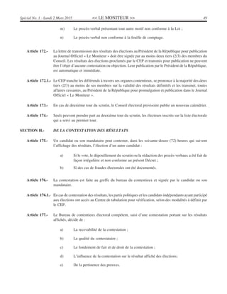 << LE MONITEUR >> 49Spécial No. 1 - Lundi 2 Mars 2015
m) Le procès-verbal présentant tout autre motif non conforme à la Loi ;
n) Le procès-verbal non conforme à la feuille de comptage.
Article 172.- La lettre de transmission des résultats des élections au Président de la République pour publication
au Journal Officiel « Le Moniteur » doit être signée par au moins deux tiers (2/3) des membres du
Conseil. Les résultats des élections proclamés par le CEP et transmis pour publication ne peuvent
être l’objet d’aucune contestation ou objection. Leur publication par le Président de la République,
est automatique et immédiate.
Article 172.1.- Le CEP tranche les différends à travers ses organes contentieux, se prononce à la majorité des deux
tiers (2/3) au moins de ses membres sur la validité des résultats définitifs et les transmet, toutes
affaires cessantes, au Président de la République pour promulgation et publication dans le Journal
Officiel « Le Moniteur ».
Article 173.- En cas de deuxième tour du scrutin, le Conseil électoral provisoire publie un nouveau calendrier.
Article 174.- Seuls peuvent prendre part au deuxième tour du scrutin, les électeurs inscrits sur la liste électorale
qui a servi au premier tour.
SECTION H.- DE LA CONTESTATION DES RÉSULTATS
Article 175.- Un candidat ou son mandataire peut contester, dans les soixante-douze (72) heures qui suivent
l’affichage des résultats, l’élection d’un autre candidat :
a) Si le vote, le dépouillement du scrutin ou la rédaction des procès-verbaux a été fait de
façon irrégulière et non conforme au présent Décret ;
b) Si des cas de fraudes électorales ont été documentés.
Article 176.- La contestation est faite au greffe du bureau du contentieux et signée par le candidat ou son
mandataire.
Article 176.1.- En cas de contestation des résultats, les partis politiques et les candidats indépendants ayant participé
aux élections ont accès au Centre de tabulation pour vérification, selon des modalités à définir par
le CEP.
Article 177.- Le Bureau de contentieux électoral compétent, saisi d’une contestation portant sur les résultats
affichés, décide de :
a) La recevabilité de la contestation ;
b) La qualité du contestataire ;
c) Le fondement de fait et de droit de la contestation ;
d) L’influence de la contestation sur le résultat affiché des élections;
e) De la pertinence des preuves.
 