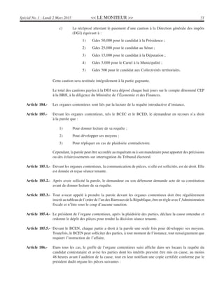 << LE MONITEUR >> 51Spécial No. 1 - Lundi 2 Mars 2015
c) Le récépissé attestant le paiement d’une caution à la Direction générale des impôts
(DGI) équivaut à :
1) Gdes 50,000 pour le candidat à la Présidence ;
2) Gdes 25,000 pour le candidat au Sénat ;
3) Gdes 15,000 pour le candidat à la Députation ;
4) Gdes 5,000 pour le Cartel à la Municipalité ;
5) Gdes 500 pour le candidat aux Collectivités territoriales.
Cette caution sera restituée intégralement à la partie gagnante.
Le total des cautions payées à la DGI sera déposé chaque huit jours sur le compte dénommé CEP
à la BRH, à la diligence du Ministère de l’Économie et des Finances.
Article 184.- Les organes contentieux sont liés par la lecture de la requête introductive d’instance.
Article 185.- Devant les organes contentieux, tels le BCEC et le BCED, le demandeur en recours n’a droit
à la parole que :
1) Pour donner lecture de sa requête ;
2) Pour développer ses moyens ;
3) Pour répliquer en cas de plaidoirie contradictoire.
Cependant, la parole peut être accordée au requérant ou à son mandataire pour apporter des précisions
ou des éclaircissements sur interrogation du Tribunal électoral.
Article 185.1.- Devant les organes contentieux, la communication de pièces, si elle est sollicitée, est de droit. Elle
est donnée et reçue séance tenante.
Article 185.2.- Après avoir sollicité la parole, le demandeur ou son défenseur demande acte de sa constitution
avant de donner lecture de sa requête.
Article 185.3.- Tout avocat appelé à prendre la parole devant les organes contentieux doit être régulièrement
inscrit au tableau de l’ordre de l’un des Barreaux de la République, être en règle avec l’Administration
fiscale et n’être sous le coup d’aucune sanction.
Article 185.4.- Le président de l’organe contentieux, après la plaidoirie des parties, déclare la cause entendue et
ordonne le dépôt des pièces pour rendre la décision séance tenante.
Article 185.5.- Devant le BCEN, chaque partie a droit à la parole une seule fois pour développer ses moyens.
Toutefois, le BCEN peut solliciter des parties, à tout moment de l’instance, tout renseignement que
requiert l’instruction de l’affaire.
Article 186.- Dans tous les cas, le greffe de l’organe contentieux saisi affiche dans ses locaux la requête du
candidat contestataire et avise les parties dont les intérêts peuvent être mis en cause, au moins
48 heures avant l’audition de la cause, tout en leur notifiant une copie certifiée conforme par le
président dudit organe les pièces suivantes :
 
