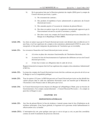 << LE MONITEUR >>58 Spécial No. 1 - Lundi 2 Mars 2015
b) De la perception faite par la Direction générale des impôts (DGI) pour le compte du
Conseil électoral provisoire, à partir :
1) Du versement des cautions ;
2) Des produits d’expédition d’actes administratifs et judiciaires du Conseil
électoral provisoire ;
3) Des amendes payées à l’occasion de violations du présent Décret ;
4) Des dons en espèces reçus de la coopération internationale approuvés par le
Gouvernement suivant les accords d’assistance y relatifs;
c) Des dons versés aux comptes du Conseil électoral provisoire domiciliés à la
Banque de la République d’Haïti (BRH).
Article 230.- Les dons en nature reçus par le Conseil électoral provisoire sont déclarés dans un délai de un (1)
jour franc, à la Cour supérieure des comptes et du contentieux administratif (CSCCA), pour y être
enregistrés et font partie intégrante du patrimoine de l’institution qui est inviolable.
Article 231.- Les ressources financières du Conseil électoral provisoire servent :
a) A la mise en place des structures fonctionnelles de l’Institution électorale;
b) A assurer les frais de fonctionnement et d’opération des différents services du Conseil
électoral provisoire ;
c) A faire face à toutes ses obligations dans le cadre de la Loi.
Rapport trimestriel est toujours fait à la Cour supérieure des comptes et du contentieux Administratif
(CSCCA).
Article 232.- La tenue des comptes du Conseil électoral provisoire doit être conforme aux prescrits de la Loi sur
le Budget et sur la Comptabilité publique.
Article 233.- Tous les quinze (15) jours, la DGI fait parvenir au Conseil électoral provisoire un état détaillé des
valeurs perçues dans le cadre des opérations électorales avant son transfert par le Ministère de
l’Economie et des Finances dans le délai prévu par la Loi.
Article 234.- Le Conseil électoral provisoire dispose à la Banque de la République d’Haïti, pour ses besoins de
fonctionnement, d’un compte courant dénommé : « Conseil Électoral Provisoire ». Ce compte ne
peut être ni bloqué ni saisi.
CHAPITRE XVI
DISPOSITIONS GÉNÉRALES
Article 235.- Aux fins du présent Décret, le lieu de résidence s’entend comme étant le lieu d’habitation ou de
résidence principale, d’une façon générale, le logement où la personne réside habituellement et
effectivement avec sa famille.
Article 235.1.- L’interruption du vote, pour quelque cause que ce soit et où que ce soit, ne peut être considérée
comme un motif d’annulation du processus électoral.
 
