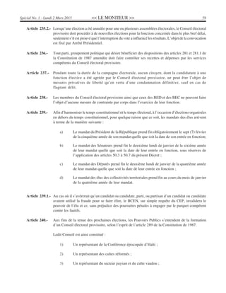 << LE MONITEUR >> 59Spécial No. 1 - Lundi 2 Mars 2015
Article 235.2.- Lorsqu’une élection a été annulée pour une ou plusieurs assemblées électorales, le Conseil électoral
provisoire doit procéder à de nouvelles élections pour la fonction concernée dans le plus bref délai,
seulement s’il est prouvé que l’interruption du vote a influencé les résultats. L’objet de la convocation
est fixé par Arrêté Présidentiel.
Article 236.- Tout parti, groupement politique qui désire bénéficier des dispositions des articles 281 et 281.1 de
la Constitution de 1987 amendée doit faire contrôler ses recettes et dépenses par les services
compétents du Conseil électoral provisoire.
Article 237.- Pendant toute la durée de la campagne électorale, aucun citoyen, dont la candidature à une
fonction élective a été agréée par le Conseil électoral provisoire, ne peut être l’objet de
mesures privatives de liberté qu’en vertu d’une condamnation définitive, sauf en cas de
flagrant délit.
Article 238.- Les membres du Conseil électoral provisoire ainsi que ceux des BED et des BEC ne peuvent faire
l’objet d’aucune mesure de contrainte par corps dans l’exercice de leur fonction.
Article 239.- Afin d’harmoniser le temps constitutionnel et le temps électoral, à l’occasion d’élections organisées
en dehors du temps constitutionnel, pour quelque raison que ce soit, les mandats des élus arrivent
à terme de la manière suivante :
a) Le mandat du Président de la République prend fin obligatoirement le sept (7) février
de la cinquième année de son mandat quelle que soit la date de son entrée en fonction;
b) Le mandat des Sénateurs prend fin le deuxième lundi de janvier de la sixième année
de leur mandat quelle que soit la date de leur entrée en fonction, sous réserves de
l’application des articles 50.3 à 50.7 du présent Décret ;
c) Le mandat des Députés prend fin le deuxième lundi de janvier de la quatrième année
de leur mandat quelle que soit la date de leur entrée en fonction ;
d) Le mandat des élus des collectivités territoriales prend fin au cours du mois de janvier
de la quatrième année de leur mandat.
Article 239.1.- Au cas où il s’avérerait qu’un candidat ou candidate, parti, ou partisan d’un candidat ou candidate
avaient utilisé la fraude pour se faire élire, le BCEN, sur simple requête du CEP, invalidera le
pouvoir de l’élu et ce, sans préjudice des poursuites pénales à engager par le parquet compétent
contre les fautifs.
Article 240.- Aux fins de la tenue des prochaines élections, les Pouvoirs Publics s’entendent de la formation
d’un Conseil électoral provisoire, selon l’esprit de l’article 289 de la Constitution de 1987.
Ledit Conseil est ainsi constitué :
1) Un représentant de la Conférence épiscopale d’Haïti ;
2) Un représentant des cultes réformés ;
3) Un représentant du secteur paysan et du culte vaudou ;
 