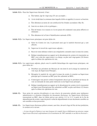 << LE MONITEUR >>6 Spécial No. 1 - Lundi 2 Mars 2015
Article 11.1.- Pour être Superviseur électoral, il faut :
a) Être haïtien, âgé de vingt-cinq (25) ans accomplis ;
b) Avoir résidé dans la commune dans laquelle il/elle est appelé(e) à exercer sa fonction;
c) Être détenteur au moins de son certificat de fin d’études secondaires (Bac II);
d) Jouir de ses droits civils et politiques ;
e) Être de bonnes vie et mœurs et n’avoir jamais été condamné à une peine afflictive et
infamante ;
f) Être détenteur de la Carte d’identification nationale (CIN).
Article 11.2.- Les Superviseurs principaux ont pour tâches de :
a) Gérer les Centres de vote, le personnel ainsi que le matériel électoral qui y sont
affectés;
b) Superviser le travail des superviseurs adjoints ;
c) Recevoir toute doléance relative aux irrégularités constatées dans la tenue du scrutin;
d) Rédiger immédiatement un rapport sur le déroulement du scrutin et le transmettre au
BEC, avec celui des superviseurs à sa charge, au plus tard vingt-quatre (24) heures
après la clôture des opérations de vote.
Article 11.3.- Les superviseurs adjoints, placés sous le contrôle hiérarchique des superviseurs principaux, ont
pour tâches de :
a) Distribuer aux présidents des Bureaux de vote dont ils ont la charge les matériels de
vote reçus du Superviseur Principal ;
b) Récupérer le matériel de vote après la tenue du scrutin, le remettre au Superviseur
principal qui le transmet au BEC pour être acheminé au BED ;
c) Contresigner tout procès-verbal d’irrégularités dressé par le président du bureau de
vote sur demande de toute partie intéressée ou du Superviseur principal ;
d) Rédiger immédiatement un rapport sur le déroulement du scrutin et de le transmettre
au Superviseur Principal pour être acheminés au BEC au plus tard douze (12) heures
après la clôture des opérations de vote.
Article 12.- Sous peine de sanction disciplinaire et sous réserve de poursuites pénales pour négligence
administrative et rétention irrégulière de documents électoraux, les Superviseurs électoraux
transmettent au BEC, dans les délais prévus aux articles 11.2 et 11.3, à partir de la fin du
dépouillement du scrutin, copie du procès-verbal de dépouillement et tous documents sensibles ou
non sensibles en leur possession.
Article 13.- Les Superviseurs électoraux prêtent serment, sans frais, devant le Juge de Paix de leur juridiction,
le serment est le suivant :
« Je jure devant la Nation et sur mon honneur de remplir bien et fidèlement ma mission comme
Superviseur Électoral conformément à la Constitution de 1987 amendée et au Décret électoral ».
 