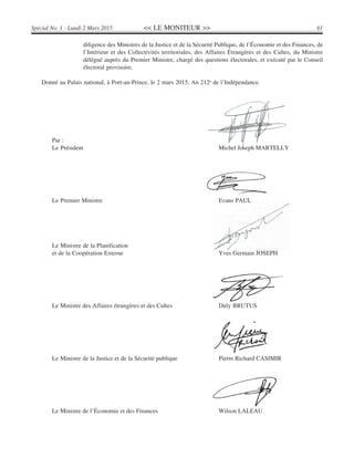 << LE MONITEUR >> 61Spécial No. 1 - Lundi 2 Mars 2015
diligence des Ministres de la Justice et de la Sécurité Publique, de l’Économie et des Finances, de
l’Intérieur et des Collectivités territoriales, des Affaires Étrangères et des Cultes, du Ministre
délégué auprès du Premier Ministre, chargé des questions électorales, et exécuté par le Conseil
électoral provisoire.
Donné au Palais national, à Port-au-Prince, le 2 mars 2015, An 212e
de l’Indépendance.
Par :
Le Président Michel Joseph MARTELLY
Le Premier Ministre Evans PAUL
Le Ministre de la Planification
et de la Coopération Externe Yves Germain JOSEPH
Le Ministre des Affaires étrangères et des Cultes Duly BRUTUS
Le Ministre de la Justice et de la Sécurité publique Pierre Richard CASIMIR
Le Ministre de l’Économie et des Finances Wilson LALEAU
 