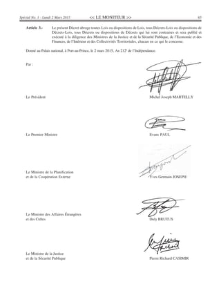 << LE MONITEUR >> 65Spécial No. 1 - Lundi 2 Mars 2015
Article 3.- Le présent Décret abroge toutes Lois ou dispositions de Lois, tous Décrets-Lois ou dispositions de
Décrets-Lois, tous Décrets ou dispositions de Décrets qui lui sont contraires et sera publié et
exécuté à la diligence des Ministres de la Justice et de la Sécurité Publique, de l’Economie et des
Finances, de l’Intérieur et des Collectivités Territoriales, chacun en ce qui le concerne.
Donné au Palais national, à Port-au-Prince, le 2 mars 2015, An 212è
de l’Indépendance.
Par :
Le Président Michel Joseph MARTELLY
Le Premier Ministre Evans PAUL
Le Ministre de la Planification
et de la Coopération Externe Yves Germain JOSEPH
Le Ministre des Affaires Étrangères
et des Cultes Duly BRUTUS
Le Ministre de la Justice
et de la Sécurité Publique Pierre Richard CASIMIR
 