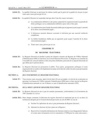 << LE MONITEUR >> 9Spécial No. 1 - Lundi 2 Mars 2015
Article 23.- La qualité d’électeur se perd pour les mêmes motifs que la perte de la qualité de citoyen et pour
toute autre cause prévue par la Loi.
Article 24.- La qualité d’électeur est suspendue tant que dure l’une des causes suivantes :
a) La condamnation définitive à des peines emportant la suspension totale ou partielle de
droits politiques ou la condamnation définitive pour refus d’être juré;
b) La condamnation pour fraude électorale établie par un jugement ayant acquis l’autorité
de la chose souverainement jugée ;
c) L’aliénation mentale dûment constatée et déclarée par une autorité médicale
compétente;
d) La faillite frauduleuse établie par un jugement ayant acquis l’autorité de la chose
souverainement jugée ;
e) Toute autre cause prévue par la Loi.
CHAPITRE IV
DU REGISTRE ÉLECTORAL
Article 25.- Le Registre électoral est produit à partir des données extraites du Registre de l’Office National
d’Identification (ONI) et transmises au Conseil Électoral Provisoire. Ce Registre est constitué de
l’ensemble des citoyens haïtiens et des citoyennes haïtiennes jouissant de la capacité électorale tel
que défini par le présent décret.
Article 26.- Le Registre électoral est permanent et public. Tous partis, groupements politiques et toute
organisation de la société civile légalement reconnue ont le droit de veiller à la mise à jour permanente
du Registre électoral.
SECTION A.- DE L’INSCRIPTION AU REGISTRE ÉLECTORAL
Article 27.- Tout citoyen, toute citoyenne, âgé(e) de dix-huit (18) ans accomplis, a le devoir de se présenter en
personne à un bureau de l’Office national d’identification (ONI) pour se faire inscrire au Registre
d’identification nationale en vue d’obtenir sa carte d’identification nationale (CIN).
SECTION B.- DE LA MISE À JOUR DU REGISTRE ÉLECTORAL
Article 28.- Le Registre électoral est mis à jour de manière permanente, conformément à la Constitution de
1987 amendée et à la Loi.
Article 28.1.- Dans chaque commune, la Direction du registre électoral est représenté par un (1) ou deux (2)
techniciens désignés par le Conseil électoral provisoire au sein du BEC en vue de :
a) Faciliter les opérations de mise à jour permanente du Registre électoral ;
b) Informer les électeurs de leur statut sur le Registre ;
c) Recevoir les éventuelles déclarations des électeurs relatives à un changement d’adresse
et à toute autre réclamation et de les transmettre à l’ONI pour les suites nécessaires ;
 