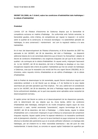 Versió 10 de febrer de 2009




DECRET 55/2009, de 7 d’abril, sobre les condicions d’habitabilitat dels habitatges i
la cèdula d’habitabilitat




Preàmbul


L’article 137 de l’Estatut d’Autonomia de Catalunya disposa que la Generalitat té
competència exclusiva en matèria d’habitatge.       De conformitat amb l’article esmentat, la
Generalitat gaudeix, entre d’altres, de competències per regular la inspecció i el control
sobre la qualitat de la construcció, la innovació tecnològica i la sostenibilitat aplicable als
habitatges, la seva conservació i manteniment        així com la regulació relativa a la seva
habitabilitat.


En el marc del desenvolupament de l’Estatut d’Autonomia, el 28 de desembre de 2007 fou
aprovada la Llei 18/2007, del 28 de desembre, del dret a l’habitatge.              La disposició
addicional desena de la Llei esmentada determina que el Govern ha d'actualitzar i adaptar el
Decret de condicions d'habitabilitat a les exigències d'aquesta Llei pel que fa als criteris de
qualitat i als continguts de la cèdula d'habitabilitat. En aquest sentit, mitjançant l’aprovació
de   la Llei 18/2007, del 28 de desembre, del dret a l’habitatge es desplega un nou marc
d’exigències respecte dels criteris de qualitat i habitabilitat que han de complir els habitatges
a Catalunya, cosa que fa necessària una revisió del fins ara vigent Decret 259/2003, de 21
d’octubre, sobre requisits mínims d'habitabilitat en els edificis d'habitatges i de la cèdula
d'habitabilitat.


Amb la finalitat de desenvolupar la Llei esmentada, aquest Decret s'estructura seguint una
sistemàtica semblant a la del Decret que es deroga, a fi de facilitar-ne la seva ràpida
assimilació per part dels operadors que l’han d’aplicar. Tot i així, caldrà tenir en consideració
que la Llei 18/2007, del 28 de desembre, del dret a l’habitatge regula alguns aspectes de
forma suficientment detallada, per la qual cosa aquests seran aplicables sense necessitat de
desenvolupament normatiu.


El capítol primer del Decret es centra en el desenvolupament de les disposicions generals,
amb la determinació del seu objecte que és, d’una banda, definir les condicions
d’habitabilitat dels habitatges, distingint-ne els nivells d'exigència segons siguin de nova
construcció o usats –també anomenats “preexistents”, segons terminologia de la Llei
18/2007, del 28 de desembre, del dret a l’habitatge-        i, d’altra banda, regular la cèdula
d’habitabilitat com a instrument mitjançant el qual s'efectua la comprovació del compliment
d'aquests requisits. Aquest capítol primer fa especial referència a la necessària coordinació
amb el planejament urbanístic, a fi que en la seva tramitació es pugui comprovar de manera
efectiva la idoneïtat dels paràmetres que en el procés edificatori afectaran a la tipologia dels
habitatges, per tal d'obtenir-ne la millor racionalitat distributiva i des del punt de vista
mediambiental. A banda d’això, es concreta en aquest capítol l’estàndard de superfície per


                                                                                               1
 