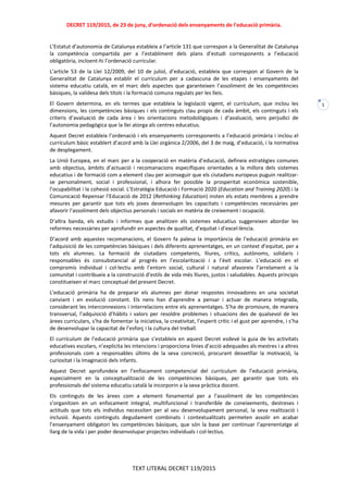 DECRET 119/2015, de 23 de juny, d'ordenació dels ensenyaments de l'educació primària.
TEXT LITERAL DECRET 119/2015
1
L’Estatut d’autonomia de Catalunya estableix a l’article 131 que correspon a la Generalitat de Catalunya
la competència compartida per a l’establiment dels plans d’estudi corresponents a l’educació
obligatòria, incloent-hi l’ordenació curricular.
L’article 53 de la Llei 12/2009, del 10 de juliol, d’educació, estableix que correspon al Govern de la
Generalitat de Catalunya establir el currículum per a cadascuna de les etapes i ensenyaments del
sistema educatiu català, en el marc dels aspectes que garanteixen l’assoliment de les competències
bàsiques, la validesa dels títols i la formació comuna regulats per les lleis.
El Govern determina, en els termes que estableix la legislació vigent, el currículum, que inclou les
dimensions, les competències bàsiques i els continguts clau propis de cada àmbit, els continguts i els
criteris d’avaluació de cada àrea i les orientacions metodològiques i d’avaluació, sens perjudici de
l’autonomia pedagògica que la llei atorga als centres educatius.
Aquest Decret estableix l’ordenació i els ensenyaments corresponents a l’educació primària i inclou el
currículum bàsic establert d’acord amb la Llei orgànica 2/2006, del 3 de maig, d’educació, i la normativa
de desplegament.
La Unió Europea, en el marc per a la cooperació en matèria d’educació, defineix estratègies comunes
amb objectius, àmbits d’actuació i recomanacions específiques orientades a la millora dels sistemes
educatius i de formació com a element clau per aconseguir que els ciutadans europeus puguin realitzar-
se personalment, social i professional, i alhora fer possible la prosperitat econòmica sostenible,
l’ocupabilitat i la cohesió social. L’Estratègia Educació i Formació 2020 (Education and Training 2020) i la
Comunicació Repensar l’Educació de 2012 (Rethinking Education) insten els estats membres a prendre
mesures per garantir que tots els joves desenvolupin les capacitats i competències necessàries per
afavorir l’assoliment dels objectius personals i socials en matèria de creixement i ocupació.
D’altra banda, els estudis i informes que analitzen els sistemes educatius suggereixen abordar les
reformes necessàries per aprofundir en aspectes de qualitat, d’equitat i d’excel·lència.
D’acord amb aquestes recomanacions, el Govern fa palesa la importància de l’educació primària en
l’adquisició de les competències bàsiques i dels diferents aprenentatges, en un context d’equitat, per a
tots els alumnes. La formació de ciutadans competents, lliures, crítics, autònoms, solidaris i
responsables és consubstancial al progrés en l’escolarització i a l’èxit escolar. L’educació en el
compromís individual i col·lectiu amb l’entorn social, cultural i natural afavoreix l’arrelament a la
comunitat i contribueix a la construcció d’estils de vida més lliures, justos i saludables. Aquests principis
constitueixen el marc conceptual del present Decret.
L’educació primària ha de preparar els alumnes per donar respostes innovadores en una societat
canviant i en evolució constant. Els nens han d’aprendre a pensar i actuar de manera integrada,
considerant les interconnexions i interrelacions entre els aprenentatges. S’ha de promoure, de manera
transversal, l’adquisició d’hàbits i valors per resoldre problemes i situacions des de qualsevol de les
àrees curriculars, s’ha de fomentar la iniciativa, la creativitat, l’esperit crític i el gust per aprendre, i s’ha
de desenvolupar la capacitat de l’esforç i la cultura del treball.
El currículum de l’educació primària que s’estableix en aquest Decret esdevé la guia de les activitats
educatives escolars, n’explicita les intencions i proporciona línies d’acció adequades als mestres i a altres
professionals com a responsables últims de la seva concreció, procurant desvetllar la motivació, la
curiositat i la imaginació dels infants.
Aquest Decret aprofundeix en l’enfocament competencial del currículum de l’educació primària,
especialment en la conceptualització de les competències bàsiques, per garantir que tots els
professionals del sistema educatiu català la incorporin a la seva pràctica docent.
Els continguts de les àrees com a element fonamental per a l’assoliment de les competències
s’organitzen en un enfocament integral, multifuncional i transferible de coneixements, destreses i
actituds que tots els individus necessiten per al seu desenvolupament personal, la seva realització i
inclusió. Aquests continguts degudament combinats i contextualitzats permeten assolir en acabar
l’ensenyament obligatori les competències bàsiques, que són la base per continuar l’aprenentatge al
llarg de la vida i per poder desenvolupar projectes individuals i col·lectius.
 