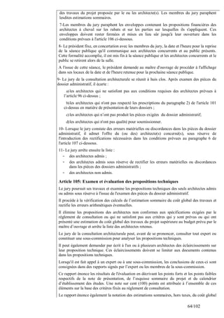 des travaux du projet proposée par le ou les architecte(s). Les membres du jury paraphent
lesdites estimations sommaires.
7-Les membres du jury paraphent les enveloppes contenant les propositions financières des
architectes à cheval sur les rabats et sur les parties sur lesquelles ils s'appliquent. Ces
enveloppes doivent rester fermées et mises en lieu sûr jusqu'à leur ouverture dans les
conditions prévues à l'article 106 ci-dessous.
8- Le président fixe, en concertation avec les membres du jury, la date et l'heure pour la reprise
de la séance publique qu'il communique aux architectes concurrents et au public présents.
Cette formalité accomplie, il est mis fin à la séance publique et les architectes concurrents et le
public se retirent alors de la salle.
A l'issue de cette séance, le président demande au maître d'ouvrage de procéder à l'affichage
dans ses locaux de la date et de l'heure retenue pour la prochaine séance publique.
9- Le jury de la consultation architecturale se réunit à huis clos. Après examen des pièces du
dossier administratif, il écarte :
a) les architectes qui ne satisfont pas aux conditions requises des architectes prévues à
l’article 96 ci-dessus ;
b) les architectes qui n'ont pas respecté les prescriptions du paragraphe 2) de l'article 101

ci-dessus en matière de présentation de leurs dossiers ;
c) les architectes qui n’ont pas produit les pièces exigées du dossier administratif;
d) les architectes qui n'ont pas qualité pour soumissionner.

10- Lorsque le jury constate des erreurs matérielles ou discordances dans les pièces du dossier
administratif, il admet l'offre du (ou des) architecte(s) concerné(s), sous réserve de
l'introduction des rectifications nécessaires dans les conditions prévues au paragraphe 6 de
l'article 107 ci-dessous.
11- Le jury arrête ensuite la liste :
- des architectes admis ;
- des architectes admis sous réserve de rectifier les erreurs matérielles ou discordances
dans les pièces des dossiers administratifs ;
- des architectes non admis.

Article 105: Examen et évaluation des propositions techniques
Le jury poursuit ses travaux et examine les propositions techniques des seuls architectes admis
ou admis sous réserve à l'issue de l'examen des pièces du dossier administratif.
Il procède à la vérification des calculs de l’estimation sommaire du coût global des travaux et
rectifie les erreurs arithmétiques éventuelles.
Il élimine les propositions des architectes non conformes aux spécifications exigées par le
règlement de consultation ou qui ne satisfont pas aux critères qui y sont prévus ou qui ont
présenté une estimation du coût global des travaux du projet supérieure au budget prévu par le
maître d’ouvrage et arrête la liste des architectes retenus.
Le jury de la consultation architecturale peut, avant de se prononcer, consulter tout expert ou
constituer une sous-commission pour analyser les propositions techniques.
Il peut également demander par écrit à l'un ou à plusieurs architectes des éclaircissements sur
leur proposition technique. Ces éclaircissements doivent se limiter aux documents contenus
dans les propositions techniques.
Lorsqu'il est fait appel à un expert ou à une sous-commission, les conclusions de ceux-ci sont
consignées dans des rapports signés par l’expert ou les membres de la sous-commission.
Ce rapport énonce les résultats de l'évaluation en décrivant les points forts et les points faibles
respectifs de la note de présentation, de l’esquisse sommaire du projet et du calendrier
d’établissement des études. Une note sur cent (100) points est attribuée à l’ensemble de ces
éléments sur la base des critères fixés au règlement de consultation.
Le rapport énonce également la notation des estimations sommaires, hors taxes, du coût global

64/102

 
