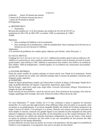 CALCUL
a) Horaire : heures 30 minutes par semaine
2 séances de 30 minutes chacune par jour et
1 séance de 30 minutes le samedi.
b) Programme :
a) ARITHMETlQUE :
• Numération
Révision des nombres de 1 à 10, de la dizaine, des nombres de 10 à 20, de 20 à 99. La
numération de 100 à 199, de 200 à 999. Le nombre 1.000. La numération de 1.000 à
10.000.
Opérations.
• Sens et pratique de l'addition et de la soustraction
• Sens et pratique de la multiplication : table de multiplication -Sens et pratique de la division (en se
limitant au cas où le diviseur à 2 chiffres).
Application :
A la résolution de problèmes très simples (gains, dépenses, prix d'achat, valeur d'une part...)
b) CALCUL MENTAL
Comptage de 2 en 2, de 4 en 4, de 3 en 3, de 5 en 5. Addition des nombres dont le total est inférieur à 20.
Addition et soustraction de deux nombres représentant un nombre exact de dizaines (le total ou le plus
grand nombre étant inférieur à 100). Addition et soustraction d'un nombre, d'un chiffre à un nombre de
deux chiffres. Table de multiplication : contrôle régulier, en vue d'obtenir une connaissance aussi parfaite
que possible).
c) SYSTEME METRIQUE
Etude des unités usuelles du système métrique en liaison étroite avec l'étude de la numération. Notion
concrète de chacune de ces unités, leur utilisation pratique dans la mesure de grandeurs communes (prix,
longueurs, poids, capacités).
d) GEOMETRlE.
Etudes de figures géométriques simples, par l'observation, le dessin, le pliage, le découpage. Emploi de la
règle, du double-décimètre, de l'équerre. Ligne droite, ligne brisée, ligne courbe.
Notion d'angle : angle droit, angle aigu, angle obtus, verticale, horizontale, oblique. Présentation du
triangle, du carré, du rectangle.
Etude concrète de leur périmètre -calcul du côté du carré, d'une dimension du rectangle, d'un côté du
triangle, quadrillage d'un rectangle, d'un carré. Notion de surface. Observations du cube.
HISTOIRE
Au cours élémentaire 1ère
année, l'enfant, de 8 à 9 ans, commence à peine à organiser les structures
temporelles. Il a certes une idée approximative d'une différence d'âge entre lui-même et ses parents, entre
ses parents et ses grands-parents, il est encore incapable d'établir une échelle de l'évolution progressive du
temps à travers les siècles. C'est pourquoi à ce niveau, l'histoire sera conçue comme une succession de
récits simples et concrets, consacrés aux grandes figures et aux épisodes les plus marquants de notre passé
national et s'appuyant, lorsque cela sera possible, sur des documents ou sur des vestiges historiques. On se
bornera à présenter aux enfants des épisodes historiques indépendants les uns des autres, à leur donner
un aperçu de quelques évènements qui font saillie et qui sont susceptibles de leur procurer des idées
justes et nettes sur une époque déterminée.
La leçon d'histoire sera une leçon de morale, de civisme et de patriotisme: elle fera appel à la sensibilité de
l'enfant et à son imagination, à son jugement, mais aussi à son goût, du merveilleux.
 