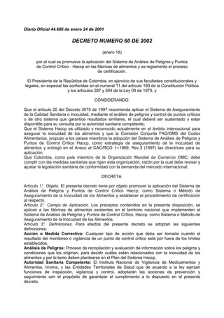 Diario Oficial 44.686 de enero 24 de 2001
DECRETO NUMERO 60 DE 2002
(enero 18)
por el cual se promueve la aplicación del Sistema de Análisis de Peligros y Puntos
de Control Crítico - Haccp en las fábricas de alimentos y se reglamenta el proceso
de certificación.
El Presidente de la República de Colombia, en ejercicio de sus facultades constitucionales y
legales, en especial las conferidas en el numeral 11 del artículo 189 de la Constitución Política
y los artículos 287 y 564 de la Ley 09 de 1979, y
CONSIDERANDO:
Que el artículo 25 del Decreto 3075 de 1997 recomienda aplicar el Sistema de Aseguramiento
de la Calidad Sanitaria o inocuidad, mediante el análisis de peligros y control de puntos críticos
o de otro sistema que garantice resultados similares, el cual deberá ser sustentado y estar
disponible para su consulta por la autoridad sanitaria competente;
Que el Sistema Haccp es utilizado y reconocido actualmente en el ámbito internacional para
asegurar la inocuidad de los alimentos y que la Comisión Conjunta FAO/OMS del Codex
Alimentarios, propuso a los países miembros la adopción del Sistema de Análisis de Peligros y
Puntos de Control Crítico Haccp, como estrategia de aseguramiento de la inocuidad de
alimentos y entregó en el Anexo al CAC/RCO 1--1969, Rev.3 (1997) las directrices para su
aplicación;
Que Colombia, como país miembro de la Organización Mundial de Comercio OMC, debe
cumplir con las medidas sanitarias que rigen esta organización, razón por la cual debe revisar y
ajustar la legislación sanitaria de conformidad con la demanda del mercado internacional;
DECRETA:
Artículo 1°
. Objeto. El presente decreto tiene por objeto promover la aplicación del Sistema de
Análisis de Peligros y Puntos de Control Crítico Haccp, como Sistema o Método de
Aseguramiento de la Inocuidad de los Alimentos y establecer el procedimiento de certificación
al respecto.
Artículo 2°
. Campo de Aplicación. Los preceptos contenidos en la presente disposición, se
aplican a las fábricas de alimentos existentes en el territorio nacional que implementen el
Sistema de Análisis de Peligros y Puntos de Control Crítico, Haccp, como Sistema o Método de
Aseguramiento de la Inocuidad de los Alimentos.
Artículo 3°
. Definiciones. Para efectos del presente decreto se adoptan las siguientes
definiciones:
Acción o Medida Correctiva: Cualquier tipo de acción que deba ser tomada cuando el
resultado del monitoreo o vigilancia de un punto de control crítico esté por fuera de los límites
establecidos.
Análisis de Peligros: Proceso de recopilación y evaluación de información sobre los peligros y
condiciones que los originan, para decidir cuáles están relacionados con la inocuidad de los
alimentos y por lo tanto deben plantearse en el Plan del Sistema Haccp.
Autoridad Sanitaria Competente: El Instituto Nacional de Vigilancia de Medicamentos y
Alimentos, Invima, y las Entidades Territoriales de Salud que de acuerdo a la ley ejerzan
funciones de inspección, vigilancia y control, adoptarán las acciones de prevención y
seguimiento con el propósito de garantizar el cumplimiento a lo dispuesto en el presente
decreto.
 