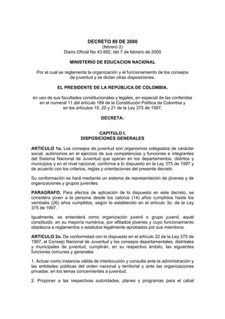 DECRETO 89 DE 2000
(febrero 2)
Diario Oficial No 43.882, del 7 de febrero de 2000
MINISTERIO DE EDUCACION NACIONAL
Por el cual se reglamenta la organización y el funcionamiento de los consejos
de juventud y se dictan otras disposiciones.
EL PRESIDENTE DE LA REPÚBLICA DE COLOMBIA,
en uso de sus facultades constitucionales y legales, en especial de las conferidas
en el numeral 11 del artículo 189 de la Constitución Política de Colombia y
en los artículos 19, 20 y 21 de la Ley 375 de 1997,
DECRETA:
CAPITULO I.
DISPOSICIONES GENERALES
ARTICULO 1o. Los consejos de juventud son organismos colegiados de carácter
social, autónomos en el ejercicio de sus competencias y funciones e integrantes
del Sistema Nacional de Juventud que operan en los departamentos, distritos y
municipios y en el nivel nacional, conforme a lo dispuesto en la Ley 375 de 1997 y
de acuerdo con los criterios, reglas y orientaciones del presente decreto.
Su conformación se hará mediante un sistema de representación de jóvenes y de
organizaciones y grupos juveniles.
PARAGRAFO. Para efectos de aplicación de lo dispuesto en este decreto, se
considera joven a la persona desde los catorce (14) años cumplidos hasta los
veintiséis (26) años cumplidos, según lo establecido en el artículo 3o. de la Ley
375 de 1997.
Igualmente, se entenderá como organización juvenil o grupo juvenil, aquél
constituido, en su mayoría numérica, por afiliados jóvenes y cuyo funcionamiento
obedezca a reglamentos o estatutos legalmente aprobados por sus miembros.
ARTICULO 2o. De conformidad con lo dispuesto en el artículo 22 de la Ley 375 de
1997, el Consejo Nacional de Juventud y los consejos departamentales, distritales
y municipales de juventud, cumplirán, en su respectivo ámbito, las siguientes
funciones comunes y generales:
1. Actuar como instancia válida de interlocución y consulta ante la administración y
las entidades públicas del orden nacional y territorial y ante las organizaciones
privadas, en los temas concernientes a juventud.
2. Proponer a las respectivas autoridades, planes y programas para el cabal
 