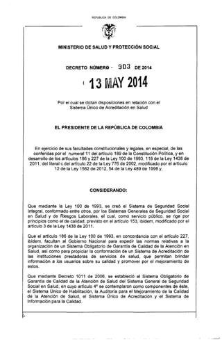 REPUBLlCA DE COLOMBIA
MINISTERIO DE SALUD Y PROTECCiÓN SOCIAL
DECRETO NllMER9.. 9O3 DE 2014
(13 ~1AY 2014
Por el cual se dictan disposiciones en relación con el
Sistema Único de Acreditación en Salud
EL PRESIDENTE DE LA REPÚBLICA DE COLOMBIA
En ejercicio de sus facultades constitucionales y legales, en especial, de las
conferidas por el numeral 11 del artículo 189 de la Constitución Política, yen
desarrollo de los artículos 186 y 227 de la Ley 100 de 1993, 118 de la Ley 1438 de
2011, del literal c del artículo 22 de la Ley 776 de 2002, modificado por el artículo
12 de la Ley 1562 de 2012, 54 de la Ley 489 de 1998 y,
CONSIDERANDO:
Que mediante la Ley 100 de 1993, se creó el Sistema de Seguridad Social
Integral, conformado entre otros, por los Sistemas Generales de Seguridad Social
en Salud y de Riesgos Laborales, el cual, como servicio público, se rige por
principios como el de calidad, previsto en el artículo 153, ibídem, modificado por el
artículo 3 de la Ley 1438 de 2011.
Que el artículo 186 de la Ley 100 de 1993, en concordancia con el artículo 227,
ibídem, facultan al Gobierno Nacional para expedir las normas relativas a la
organización de un Sistema Obligatorio de Garantía de Calidad de la Atención en
Salud, así como para propiciar la conformación de un Sistema de Acreditación de
las instituciones prestadoras de servicios de salud, que permitan brindar
información a los usuarios sobre su calidad y promover por el mejoramiento de
estos.
Que mediante Decreto 1011 de 2006, se estableció el Sistema Obligatorio de
Garantía de Calidad de la Atención de Salud del Sistema General de Seguridad
Social en Salud, en cuyo artículo 4° se contemplaron como componentes de éste,
el Sistema Único de Habilitación, la Auditoría para el Mejoramiento de la Calidad
de la Atención de Salud, el Sistema Único de Acreditación y el Sistema de
Información para la Calidad.
- - '
 
