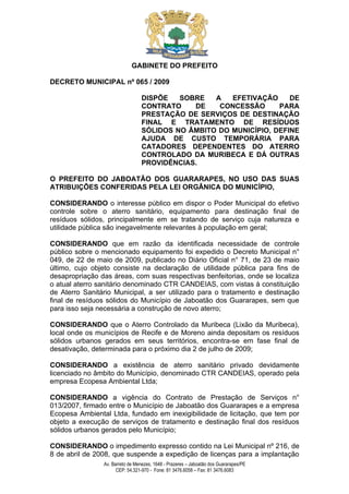 GABINETE DO PREFEITO

DECRETO MUNICIPAL nº 065 / 2009

                                  DISPÕE   SOBRE   A   EFETIVAÇÃO     DE
                                  CONTRATO    DE    CONCESSÃO      PARA
                                  PRESTAÇÃO DE SERVIÇOS DE DESTINAÇÃO
                                  FINAL E TRATAMENTO DE RESÍDUOS
                                  SÓLIDOS NO ÂMBITO DO MUNICÍPIO, DEFINE
                                  AJUDA DE CUSTO TEMPORÁRIA PARA
                                  CATADORES DEPENDENTES DO ATERRO
                                  CONTROLADO DA MURIBECA E DÁ OUTRAS
                                  PROVIDÊNCIAS.

O PREFEITO DO JABOATÃO DOS GUARARAPES, NO USO DAS SUAS
ATRIBUIÇÕES CONFERIDAS PELA LEI ORGÂNICA DO MUNICÍPIO,

CONSIDERANDO o interesse público em dispor o Poder Municipal do efetivo
controle sobre o aterro sanitário, equipamento para destinação final de
resíduos sólidos, principalmente em se tratando de serviço cuja natureza e
utilidade pública são inegavelmente relevantes à população em geral;

CONSIDERANDO que em razão da identificada necessidade de controle
público sobre o mencionado equipamento foi expedido o Decreto Municipal n°
049, de 22 de maio de 2009, publicado no Diário Oficial n° 71, de 23 de maio
último, cujo objeto consiste na declaração de utilidade pública para fins de
desapropriação das áreas, com suas respectivas benfeitorias, onde se localiza
o atual aterro sanitário denominado CTR CANDEIAS, com vistas à constituição
de Aterro Sanitário Municipal, a ser utilizado para o tratamento e destinação
final de resíduos sólidos do Município de Jaboatão dos Guararapes, sem que
para isso seja necessária a construção de novo aterro;

CONSIDERANDO que o Aterro Controlado da Muribeca (Lixão da Muribeca),
local onde os municípios de Recife e de Moreno ainda depositam os resíduos
sólidos urbanos gerados em seus territórios, encontra-se em fase final de
desativação, determinada para o próximo dia 2 de julho de 2009;

CONSIDERANDO a existência de aterro sanitário privado devidamente
licenciado no âmbito do Município, denominado CTR CANDEIAS, operado pela
empresa Ecopesa Ambiental Ltda;

CONSIDERANDO a vigência do Contrato de Prestação de Serviços n°
013/2007, firmado entre o Município de Jaboatão dos Guararapes e a empresa
Ecopesa Ambiental Ltda, fundado em inexigibilidade de licitação, que tem por
objeto a execução de serviços de tratamento e destinação final dos resíduos
sólidos urbanos gerados pelo Município;

CONSIDERANDO o impedimento expresso contido na Lei Municipal nº 216, de
8 de abril de 2008, que suspende a expedição de licenças para a implantação
                Av. Barreto de Menezes, 1648 - Prazeres – Jaboatão dos Guararapes/PE
                      CEP: 54.321-970 - Fone: 81 3476.6058 – Fax: 81 3476.6083
 