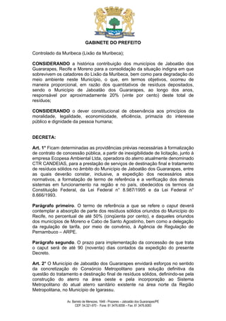 GABINETE DO PREFEITO

Controlado da Muribeca (Lixão da Muribeca);

CONSIDERANDO a histórica contribuição dos municípios de Jaboatão dos
Guararapes, Recife e Moreno para a consolidação da situação indigna em que
sobrevivem os catadores do Lixão da Muribeca, bem como para degradação do
meio ambiente neste Município, o que, em termos objetivos, ocorreu de
maneira proporcional, em razão dos quantitativos de resíduos depositados,
sendo o Município de Jaboatão dos Guararapes, ao longo dos anos,
responsável por aproximadamente 20% (vinte por cento) deste total de
resíduos;

CONSIDERANDO o dever constitucional de observância aos princípios da
moralidade, legalidade, economicidade, eficiência, primazia do interesse
público e dignidade da pessoa humana;


DECRETA:

Art. 1° Ficam determinadas as providências prévias necessárias à formalização
de contrato de concessão pública, a partir de inexigibilidade de licitação, junto à
empresa Ecopesa Ambiental Ltda, operadora do aterro atualmente denominado
CTR CANDEIAS, para a prestação de serviços de destinação final e tratamento
de resíduos sólidos no âmbito do Município de Jaboatão dos Guararapes, entre
as quais deverão constar, inclusive, a expedição dos necessários atos
normativos, a formatação de termo de referência e a verificação dos demais
sistemas em funcionamento na região e no país, obedecidos os termos da
Constituição Federal, da Lei Federal n° 8.987/1995 e da Lei Federal n°
8.666/1993.

Parágrafo primeiro. O termo de referência a que se refere o caput deverá
contemplar a absorção de parte dos resíduos sólidos oriundos do Município do
Recife, no percentual de até 50% (cinqüenta por cento), e daqueles oriundos
dos municípios de Moreno e Cabo de Santo Agostinho, bem como a delegação
da regulação de tarifa, por meio de convênio, à Agência de Regulação de
Pernambuco – ARPE.

Parágrafo segundo. O prazo para implementação da concessão de que trata
o caput será de até 90 (noventa) dias contados da expedição do presente
Decreto.

Art. 2° O Município de Jaboatão dos Guararapes envidará esforços no sentido
da concretização do Consórcio Metropolitano para solução definitiva da
questão do tratamento e destinação final de resíduos sólidos, definindo-se pela
construção do aterro na área oeste e pela incorporação ao Sistema
Metropolitano do atual aterro sanitário existente na área norte da Região
Metropolitana, no Município de Igarassu.

                 Av. Barreto de Menezes, 1648 - Prazeres – Jaboatão dos Guararapes/PE
                       CEP: 54.321-970 - Fone: 81 3476.6058 – Fax: 81 3476.6083
 