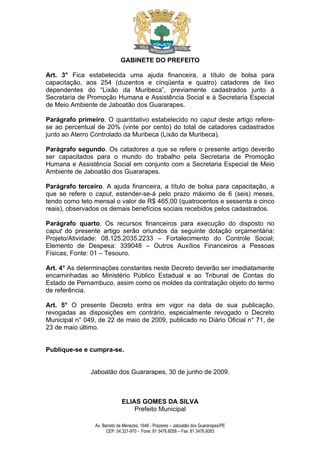 GABINETE DO PREFEITO

Art. 3° Fica estabelecida uma ajuda financeira, a título de bolsa para
capacitação, aos 254 (duzentos e cinqüenta e quatro) catadores de lixo
dependentes do “Lixão da Muribeca”, previamente cadastrados junto à
Secretaria de Promoção Humana e Assistência Social e à Secretaria Especial
de Meio Ambiente de Jaboatão dos Guararapes.

Parágrafo primeiro. O quantitativo estabelecido no caput deste artigo refere-
se ao percentual de 20% (vinte por cento) do total de catadores cadastrados
junto ao Aterro Controlado da Muribeca (Lixão da Muribeca).

Parágrafo segundo. Os catadores a que se refere o presente artigo deverão
ser capacitados para o mundo do trabalho pela Secretaria de Promoção
Humana e Assistência Social em conjunto com a Secretaria Especial de Meio
Ambiente de Jaboatão dos Guararapes.

Parágrafo terceiro. A ajuda financeira, a título de bolsa para capacitação, a
que se refere o caput, estender-se-á pelo prazo máximo de 6 (seis) meses,
tendo como teto mensal o valor de R$ 465,00 (quatrocentos e sessenta e cinco
reais), observados os demais benefícios sociais recebidos pelos cadastrados.

Parágrafo quarto. Os recursos financeiros para execução do disposto no
caput do presente artigo serão oriundos da seguinte dotação orçamentária:
Projeto/Atividade: 08.125.2035.2233 – Fortalecimento do Controle Social;
Elemento de Despesa: 339048 – Outros Auxílios Financeiros a Pessoas
Físicas; Fonte: 01 – Tesouro.

Art. 4° As determinações constantes neste Decreto deverão ser imediatamente
encaminhadas ao Ministério Público Estadual e ao Tribunal de Contas do
Estado de Pernambuco, assim como os moldes da contratação objeto do termo
de referência.

Art. 5° O presente Decreto entra em vigor na data de sua publicação,
revogadas as disposições em contrário, especialmente revogado o Decreto
Municipal n° 049, de 22 de maio de 2009, publicado no Diário Oficial n° 71, de
23 de maio último.


Publique-se e cumpra-se.


               Jaboatão dos Guararapes, 30 de junho de 2009.



                             ELIAS GOMES DA SILVA
                                 Prefeito Municipal

                Av. Barreto de Menezes, 1648 - Prazeres – Jaboatão dos Guararapes/PE
                      CEP: 54.321-970 - Fone: 81 3476.6058 – Fax: 81 3476.6083
 