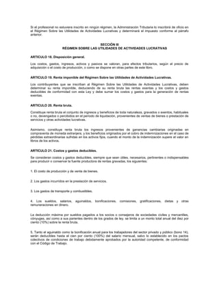 Si el profesional no estuviera inscrito en ningún régimen, la Administración Tributaria lo inscribirá de oficio en
el Régimen Sobre las Utilidades de Actividades Lucrativas y determinará el impuesto conforme al párrafo
anterior.


                                         SECCIÓN III
                      RÉGIMEN SOBRE LAS UTILIDADES DE ACTIVIDADES LUCRATIVAS

ARTICULO 18. Disposición general.

Los costos, gastos, ingresos, activos y pasivos se valoran, para efectos tributarios, según el precio de
adquisición o el costo de producción, o como se dispone en otras partes de este libro.


ARTICULO 19. Renta imponible del Régimen Sobre las Utilidades de Actividades Lucrativas.

Los contribuyentes que se inscriban al Régimen Sobre las Utilidades de Actividades Lucrativas, deben
determinar su renta imponible, deduciendo de su renta bruta las rentas exentas y los costos y gastos
deducibles de conformidad con esta Ley y debe sumar los costos y gastos para la generación de rentas
exentas.


ARTICULO 20. Renta bruta.

Constituye renta bruta el conjunto de ingresos y beneficios de toda naturaleza, gravados o exentos, habituales
o no, devengados o percibidos en el período de liquidación, provenientes de ventas de bienes o prestación de
servicios y otras actividades lucrativas.


Asimismo, constituye renta bruta los ingresos provenientes de ganancias cambiarias originadas en
compraventa de moneda extranjera, y los beneficios originados por el cobro de indemnizaciones en el caso de
pérdidas extraordinarias sufridas en los activos fijos, cuando el monto de la indemnización supere el valor en
libros de los activos.


ARTICULO 21. Costos y gastos deducibles.

Se consideran costos y gastos deducibles, siempre que sean útiles, necesarios, pertinentes o indispensables
para producir o conservar la fuente productora de rentas gravadas, los siguientes:


1. El costo de producción y de venta de bienes.


2. Los gastos incurridos en la prestación de servicios.


3. Los gastos de transporte y combustibles.


4. Los sueldos, salarios,       aguinaldos,   bonificaciones,   comisiones,   gratificaciones,   dietas   y   otras
remuneraciones en dinero.


La deducción máxima por sueldos pagados a los socios o consejeros de sociedades civiles y mercantiles,
cónyuges, así como a sus parientes dentro de los grados de ley, se limita a un monto total anual del diez por
ciento (10%) sobre la renta bruta.


5. Tanto el aguinaldo como la bonificación anual para los trabajadores del sector privado y público (bono 14),
serán deducibles hasta el cien por ciento (100%) del salario mensual, salvo lo establecido en los pactos
colectivos de condiciones de trabajo debidamente aprobados por la autoridad competente, de conformidad
con el Código de Trabajo.
 