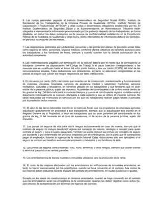 6. Las cuotas patronales pagadas al Instituto Guatemalteco de Seguridad Social -IGSS-, Instituto de
Recreación de los Trabajadores de la Empresa Privada de Guatemala -IRTRA-, Instituto Técnico de
Capacitación y Productividad -INTECAP- y otras cuotas o desembolsos obligatorios establecidos por ley. El
Instituto Guatemalteco de Seguridad Social y la Superintendencia de Administración Tributaria están
obligados a intercambiar la información proporcionada por los patronos respecto de los trabajadores, en forma
detallada, sin incluir los datos protegidos por la reserva de confidencialidad establecida en la Constitución
Política de la República de Guatemala y otras leyes. Dicho intercambio de información deberá ser periódico,
en períodos no mayores de tres meses.


7. Las asignaciones patronales por jubilaciones, pensiones y las primas por planes de previsión social, tales
como seguros de retiro, pensiones, seguros médicos, conforme planes colectivos de beneficio exclusivo para
los trabajadores y los familiares de éstos, siempre y cuando cuenten con la debida autorización de la
autoridad competente.


8. Las indemnizaciones pagadas por terminación de la relación laboral por el monto que le corresponda al
trabajador conforme las disposiciones del Código de Trabajo o el pacto colectivo correspondiente; o las
reservas que se constituyan hasta el límite del ocho punto treinta y tres por ciento (8.33%) del total de las
remuneraciones anuales. Tales deducciones son procedentes, en tanto no estuvieran comprendidas en las
pólizas de seguro que cubran los riesgos respectivos por tales prestaciones.


9. El cincuenta por ciento (50%) del monto que inviertan en la construcción, mantenimiento y funcionamiento
de viviendas, escuelas, hospitales, servicios de asistencia médica y salubridad, medicinas, servicios
recreativos, culturales y educativos, en beneficio gratuito de los trabajadores y sus familiares que no sean
socios de la persona jurídica, sujeto del impuesto, ni parientes del contribuyente o de dichos socios dentro de
los grados de ley. Tal deducción será procedente siempre y cuando el contribuyente registre contablemente y
documente individualmente la inversión efectuada a cada aspecto a que se refiere el presente numeral. No
serán deducibles las inversiones en servicios por los que los trabajadores realicen pagos totales o parciales
por la prestación de los mismos.


10. El valor de las tierras laborables inscrito en la matrícula fiscal, que los propietarios de empresas agrícolas
adjudiquen gratuitamente en propiedad a sus trabajadores, siempre que la adjudicación sea inscrita en el
Registro General de la Propiedad, a favor de trabajadores que no sean parientes del contribuyente en los
grados de ley, ni del causante en el caso de sucesiones, ni de socios de la persona jurídica, sujeto del
impuesto.


11. Las primas de seguros de vida para cubrir riesgos exclusivamente en caso de muerte, siempre que el
contrato de seguro no incluya devolución alguna por concepto de retorno, reintegro o rescate, para quien
contrate el seguro o para el sujeto asegurado. También se puede deducir las primas por concepto de seguro
por accidente o por enfermedad del personal empleado por el contribuyente, por la parte que le corresponda
pagar al empleador, durante la vigencia de la relación laboral. Estas deducciones sólo son aplicables si el
seguro se contrata en beneficio exclusivo del empleado o trabajador o los familiares de éste.


12. Las primas de seguros contra incendio, robo, hurto, terremoto u otros riesgos, siempre que cubran bienes
o servicios que produzcan rentas gravadas.


13. Los arrendamientos de bienes muebles o inmuebles utilizados para la producción de la renta.


14. El costo de las mejoras efectuadas por los arrendatarios en edificaciones de inmuebles arrendados, en
tanto no fueren compensadas por los arrendantes, cuando se haya convenido en el contrato. Los costos de
las mejoras deben deducirse durante el plazo del contrato de arrendamiento, en cuotas sucesivas e iguales.


Excepto en los casos de construcciones en terrenos arrendados, cuando se haya convenido en el contrato
que los arrendatarios serán los propietarios de la construcción, quienes las deben registrar como activo fijo,
para efectos de la depreciación por el tiempo de vigencia del contrato.
 