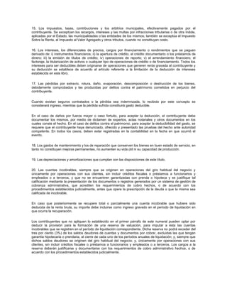15. Los impuestos, tasas, contribuciones y los arbitrios municipales, efectivamente pagados por el
contribuyente. Se exceptúan los recargos, intereses y las multas por infracciones tributarias o de otra índole,
aplicadas por el Estado, las municipalidades o las entidades de los mismos; también se exceptúa el Impuesto
Sobre la Renta, el Impuesto al Valor Agregado y otros tributos, cuando no constituyan costo.


16. Los intereses, los diferenciales de precios, cargos por financiamiento o rendimientos que se paguen
derivado de: i) instrumentos financieros; ii) la apertura de crédito, el crédito documentario o los préstamos de
dinero; iii) la emisión de títulos de crédito; iv) operaciones de reporto; v) el arrendamiento financiero; el
factoraje, la titularización de activos o cualquier tipo de operaciones de crédito o de financiamiento. Todos los
intereses para ser deducibles deben originarse de operaciones que generen renta gravada al contribuyente y
su deducción se establece de acuerdo al artículo referente a la limitación de la deducción de intereses
establecida en este libro.


17. Las pérdidas por extravío, rotura, daño, evaporación, descomposición o destrucción de los bienes,
debidamente comprobados y las producidas por delitos contra el patrimonio cometidos en perjuicio del
contribuyente.


Cuando existan seguros contratados o la pérdida sea indemnizada, lo recibido por este concepto se
considerará ingreso, mientras que la pérdida sufrida constituirá gasto deducible.


En el caso de daños por fuerza mayor o caso fortuito, para aceptar la deducción, el contribuyente debe
documentar los mismos, por medio de dictamen de expertos, actas notariales y otros documentos en los
cuales conste el hecho. En el caso de delitos contra el patrimonio, para aceptar la deducibilidad del gasto, se
requiere que el contribuyente haya denunciado, ofrecido y presentado las pruebas del hecho ante autoridad
competente. En todos los casos, deben estar registradas en la contabilidad en la fecha en que ocurrió el
evento.


18. Los gastos de mantenimiento y los de reparación que conserven los bienes en buen estado de servicio, en
tanto no constituyan mejoras permanentes, no aumenten su vida útil ni su capacidad de producción.


19. Las depreciaciones y amortizaciones que cumplan con las disposiciones de este título.


20. Las cuentas incobrables, siempre que se originen en operaciones del giro habitual del negocio y
únicamente por operaciones con sus clientes, sin incluir créditos fiscales o préstamos a funcionarios y
empleados o a terceros, y que no se encuentren garantizadas con prenda o hipoteca y se justifique tal
calificación mediante la presentación de los documentos o registros generados por un sistema de gestión de
cobranza administrativa, que acrediten los requerimientos de cobro hechos, o de acuerdo con los
procedimientos establecidos judicialmente, antes que opere la prescripción de la deuda o que la misma sea
calificada de incobrable.


En caso que posteriormente se recupere total o parcialmente una cuenta incobrable que hubiere sido
deducida de la renta bruta, su importe debe incluirse como ingreso gravado en el período de liquidación en
que ocurra la recuperación.


Los contribuyentes que no apliquen lo establecido en el primer párrafo de este numeral pueden optar por
deducir la provisión para la formación de una reserva de valuación, para imputar a ésta las cuentas
incobrables que se registren en el período de liquidación correspondiente. Dicha reserva no podrá exceder del
tres por ciento (3%) de los saldos deudores de cuentas y documentos por cobrar, excluidas las que tengan
garantía hipotecaria o prendaria, al cierre de cada uno de los períodos anuales de liquidación; y, siempre que
dichos saldos deudores se originen del giro habitual del negocio; y, únicamente por operaciones con sus
clientes, sin incluir créditos fiscales o préstamos a funcionarios y empleados o a terceros. Los cargos a la
reserva deberán justificarse y documentarse con los requerimientos de cobro administrativo hechos, o de
acuerdo con los procedimientos establecidos judicialmente.
 