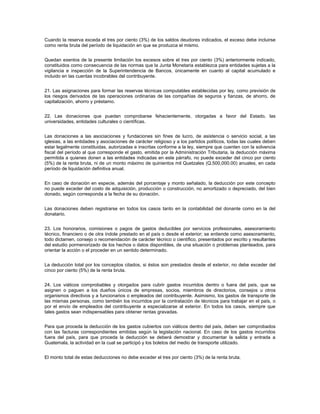 Cuando la reserva exceda el tres por ciento (3%) de los saldos deudores indicados, el exceso debe incluirse
como renta bruta del período de liquidación en que se produzca el mismo.


Quedan exentos de la presente limitación los excesos sobre el tres por ciento (3%) anteriormente indicado,
constituidos como consecuencia de las normas que la Junta Monetaria establezca para entidades sujetas a la
vigilancia e inspección de la Superintendencia de Bancos, únicamente en cuanto al capital acumulado e
incluido en las cuentas incobrables del contribuyente.


21. Las asignaciones para formar las reservas técnicas computables establecidas por ley, como previsión de
los riesgos derivados de las operaciones ordinarias de las compañías de seguros y fianzas, de ahorro, de
capitalización, ahorro y préstamo.


22. Las donaciones que puedan comprobarse fehacientemente, otorgadas a favor del Estado, las
universidades, entidades culturales o científicas.


Las donaciones a las asociaciones y fundaciones sin fines de lucro, de asistencia o servicio social, a las
iglesias, a las entidades y asociaciones de carácter religioso y a los partidos políticos, todas las cuales deben
estar legalmente constituidas, autorizadas e inscritas conforme a la ley, siempre que cuenten con la solvencia
fiscal del período al que corresponde el gasto, emitida por la Administración Tributaria, la deducción máxima
permitida a quienes donen a las entidades indicadas en este párrafo, no puede exceder del cinco por ciento
(5%) de la renta bruta, ni de un monto máximo de quinientos mil Quetzales (Q.500,000.00) anuales, en cada
período de liquidación definitiva anual.


En caso de donación en especie, además del porcentaje y monto señalado, la deducción por este concepto
no puede exceder del costo de adquisición, producción o construcción, no amortizado o depreciado, del bien
donado, según corresponda a la fecha de su donación.


Las donaciones deben registrarse en todos los casos tanto en la contabilidad del donante como en la del
donatario.


23. Los honorarios, comisiones o pagos de gastos deducibles por servicios profesionales, asesoramiento
técnico, financiero o de otra índole prestado en el país o desde el exterior; se entiende como asesoramiento,
todo dictamen, consejo o recomendación de carácter técnico o científico, presentados por escrito y resultantes
del estudio pormenorizado de los hechos o datos disponibles, de una situación o problemas planteados, para
orientar la acción o el proceder en un sentido determinado.


La deducción total por los conceptos citados, si éstos son prestados desde el exterior, no debe exceder del
cinco por ciento (5%) de la renta bruta.


24. Los viáticos comprobables y otorgados para cubrir gastos incurridos dentro o fuera del país, que se
asignen o paguen a los dueños únicos de empresas, socios, miembros de directorios, consejos u otros
organismos directivos y a funcionarios o empleados del contribuyente. Asimismo, los gastos de transporte de
las mismas personas, como también los incurridos por la contratación de técnicos para trabajar en el país, o
por el envío de empleados del contribuyente a especializarse al exterior. En todos los casos, siempre que
tales gastos sean indispensables para obtener rentas gravadas.


Para que proceda la deducción de los gastos cubiertos con viáticos dentro del país, deben ser comprobados
con las facturas correspondientes emitidas según la legislación nacional. En caso de los gastos incurridos
fuera del país, para que proceda la deducción se deberá demostrar y documentar la salida y entrada a
Guatemala, la actividad en la cual se participó y los boletos del medio de transporte utilizado.


El monto total de estas deducciones no debe exceder el tres por ciento (3%) de la renta bruta.
 