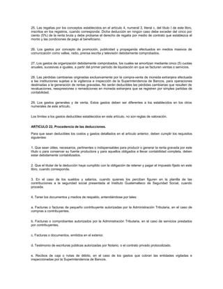 25. Las regalías por los conceptos establecidos en el artículo 4, numeral 3, literal c, del título I de este libro,
inscritos en los registros, cuando corresponda. Dicha deducción en ningún caso debe exceder del cinco por
ciento (5%) de la renta bruta y debe probarse el derecho de regalía por medio de contrato que establezca el
monto y las condiciones de pago al beneficiario.


26. Los gastos por concepto de promoción, publicidad y propaganda efectuados en medios masivos de
comunicación como vallas, radio, prensa escrita y televisión debidamente comprobados.


27. Los gastos de organización debidamente comprobados, los cuales se amortizan mediante cinco (5) cuotas
anuales, sucesivas e iguales, a partir del primer período de liquidación en que se facturen ventas o servicios.


28. Las pérdidas cambiarias originadas exclusivamente por la compra-venta de moneda extranjera efectuada
a las instituciones sujetas a la vigilancia e inspección de la Superintendencia de Bancos, para operaciones
destinadas a la generación de rentas gravadas. No serán deducibles las pérdidas cambiarias que resulten de
revaluaciones, reexpresiones o remediciones en moneda extranjera que se registren por simples partidas de
contabilidad.


29. Los gastos generales y de venta. Estos gastos deben ser diferentes a los establecidos en los otros
numerales de este artículo.


Los límites a los gastos deducibles establecidos en este artículo, no son reglas de valoración.


ARTICULO 22. Procedencia de las deducciones.

Para que sean deducibles los costos y gastos detallados en el artículo anterior, deben cumplir los requisitos
siguientes:


1. Que sean útiles, necesarios, pertinentes o indispensables para producir o generar la renta gravada por este
título o para conservar su fuente productora y para aquellos obligados a llevar contabilidad completa, deben
estar debidamente contabilizados.


2. Que el titular de la deducción haya cumplido con la obligación de retener y pagar el impuesto fijado en este
libro, cuando corresponda.


3. En el caso de los sueldos y salarios, cuando quienes los perciban figuren en la planilla de las
contribuciones a la seguridad social presentada al Instituto Guatemalteco de Seguridad Social, cuando
proceda.


4. Tener los documentos y medios de respaldo, entendiéndose por tales:


a. Facturas o facturas de pequeño contribuyente autorizadas por la Administración Tributaria, en el caso de
compras a contribuyentes.


b. Facturas o comprobantes autorizados por la Administración Tributaria, en el caso de servicios prestados
por contribuyentes.


c. Facturas o documentos, emitidos en el exterior.


d. Testimonio de escrituras públicas autorizadas por Notario, o el contrato privado protocolizado.


e. Recibos de caja o notas de débito, en el caso de los gastos que cobran las entidades vigiladas e
inspeccionadas por la Superintendencia de Bancos.
 