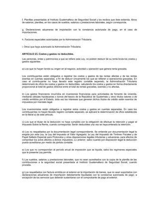 f. Planillas presentadas al Instituto Guatemalteco de Seguridad Social y los recibos que éste extienda, libros
de salarios, planillas, en los casos de sueldos, salarios o prestaciones laborales, según corresponda.


g. Declaraciones aduaneras de importación con la constancia autorizada de pago, en el caso de
importaciones.


h. Facturas especiales autorizadas por la Administración Tributaria.


i. Otros que haya autorizado la Administración Tributaria.


ARTICULO 23. Costos y gastos no deducibles.

Las personas, entes y patrimonios a que se refiere esta Ley, no podrán deducir de su renta bruta los costos y
gastos siguientes:


a) Los que no hayan tenido su origen en el negocio, actividad u operación que genera renta gravada.


Los contribuyentes están obligados a registrar los costos y gastos de las rentas afectas y de las rentas
exentas en cuentas separadas, a fin de deducir únicamente los que se refieren a operaciones gravadas. En
caso el contribuyente no haya llevado este registro contable separado, la Administración Tributaria
determinará de oficio los costos y gastos no deducibles, calculando los costos y gastos en forma directamente
proporcional al total de gastos directos entre el total de rentas gravadas, exentas y no afectas.


b) Los gastos financieros incurridos en inversiones financieras para actividades de fomento de vivienda,
mediante cédulas hipotecarias o bonos del tesoro de la República de Guatemala u otros títulos valores o de
crédito emitidos por el Estado, toda vez los intereses que generen dichos títulos de crédito estén exentos de
impuestos por mandato legal.


Los inversionistas están obligados a registrar estos costos y gastos en cuentas separadas. En caso los
contribuyentes no hayan llevado registro contable separado, se aplicará la determinación de oficio establecida
en la literal a) de este artículo.


c) Los que el titular de la deducción no haya cumplido con la obligación de efectuar la retención y pagar el
Impuesto Sobre la Renta, cuando corresponda. Serán deducibles una vez se haya enterado la retención.


d) Los no respaldados por la documentación legal correspondiente. Se entiende por documentación legal la
exigida por esta Ley, la Ley del Impuesto al Valor Agregado, la Ley del Impuesto de Timbres Fiscales y de
Papel Sellado Especial para Protocolos y otras disposiciones legales tributarias y aduaneras, para efectos de
comprobar los actos afectos a dichos impuestos. Lo anterior, salvo cuando por disposición legal la deducción
pueda acreditarse por medio de partida contable.


e) Los que no correspondan al período anual de imposición que se liquida, salvo los regímenes especiales
que la presente Ley permite.


f) Los sueldos, salarios y prestaciones laborales, que no sean acreditados con la copia de la planilla de las
contribuciones a la seguridad social presentada al Instituto Guatemalteco de Seguridad Social, cuando
proceda.


g) Los respaldados con factura emitida en el exterior en la importación de bienes, que no sean soportados con
declaraciones aduaneras de importación debidamente liquidadas con la constancia autorizada de pago; a
excepción de los servicios que deberán sustentarse con el comprobante de pago al exterior.
 