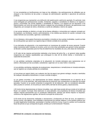 h) Los consistentes en bonificaciones con base en las utilidades o las participaciones de utilidades que se
otorguen a los miembros de las juntas o consejos de administración, gerentes o ejecutivos de personas
jurídicas.


i) Las erogaciones que representen una retribución del capital social o patrimonio aportado. En particular, toda
suma entregada por participaciones sociales, dividendos, pagados o acreditados en efectivo o en especie a
socios o accionistas; las sumas pagadas o acreditadas en efectivo o en especie por los fiduciarios a los
fideicomisarios; así como las sumas que abonen o paguen las comunidades de bienes o de patrimonios a sus
integrantes, por concepto de retiros, dividendos a cuenta de utilidades o retorno de capital.


j) Las sumas retiradas en efectivo y el valor de los bienes utilizados o consumidos por cualquier concepto por
el propietario, sus familiares, socios y administradores, ni los créditos que abonen en cuenta o remesen a las
casas matrices sus sucursales, agencias o subsidiarias.


k) Los intereses y otros gastos financieros acumulados e incluidos en las cuentas incobrables, cuando se trate
de contribuyentes que operen sus registros bajo el método contable de lo percibido.


l) Los derivados de adquisición o de mantenimiento en inversiones de carácter de recreo personal. Cuando
estas inversiones estén incluidas en el activo, junto con el de otras actividades que generen rentas gravadas,
se llevarán cuentas separadas para los fines de determinar los resultados de una y otra clase de inversiones.


m) El valor de las mejoras permanentes realizadas a los bienes del activo fijo, y, en general, todas aquellas
erogaciones por mejoras capitalizables que prolonguen la vida útil de dichos bienes o incrementen su
capacidad de producción.


n) Las pérdidas cambiarias originadas en la adquisición de moneda extranjera para operaciones con el
exterior, efectuadas por las sucursales, subsidiarias o agencias con su casa matriz o viceversa.


o) Las pérdidas cambiarias originadas de revaluaciones, reexpresiones o remediciones en moneda extranjera,
que se registren por simples partidas de contabilidad.


p) Las primas por seguro dotal o por cualquier otro tipo de seguro que genere reintegro, rescate o reembolso
de cualquier naturaleza al beneficiario o a quien contrate el seguro;


q) Los gastos incurridos y las depreciaciones de bienes utilizados indistintamente en el ejercicio de la
profesión y en el uso particular, sólo podrá deducirse la proporción que corresponda a la obtención de rentas
gravadas. Cuando no se pueda comprobar la proporción de tal deducción, sólo se considerará deducible,
salvo prueba en contrario, el cincuenta por ciento (50%) del total de dichos gastos y depreciaciones.


r) El monto de las depreciaciones en bienes inmuebles, cuyo valor base exceda del que conste en la matrícula
fiscal o en catastro municipal. Esta restricción no será aplicable a los propietarios de bienes inmuebles que
realicen mejoras permanentes que no constituyan edificaciones, siempre que dichas mejoras no requieran,
conforme a las regulaciones vigentes, de licencia municipal de construcción.


s) El monto de las donaciones realizadas a asociaciones y fundaciones sin fines de lucro, de asistencia o
servicio social, a las iglesias, a las entidades y asociaciones de carácter religioso y a los partidos políticos que
no estén legalmente constituidas, autorizadas e inscritas conforme a la ley, o que no cuenten con la solvencia
fiscal del período al que corresponde el gasto, emitida por la Administración Tributaria.




ARTICULO 24. Limitación a la deducción de intereses.
 