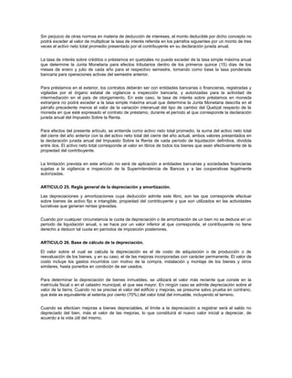 Sin perjuicio de otras normas en materia de deducción de intereses, el monto deducible por dicho concepto no
podrá exceder al valor de multiplicar la tasa de interés referida en los párrafos siguientes por un monto de tres
veces el activo neto total promedio presentado por el contribuyente en su declaración jurada anual.


La tasa de interés sobre créditos o préstamos en quetzales no puede exceder de la tasa simple máxima anual
que determine la Junta Monetaria para efectos tributarios dentro de los primeros quince (15) días de los
meses de enero y julio de cada año para el respectivo semestre, tomando como base la tasa ponderada
bancaria para operaciones activas del semestre anterior.


Para préstamos en el exterior, los contratos deberán ser con entidades bancarias o financieras, registradas y
vigiladas por el órgano estatal de vigilancia e inspección bancaria, y autorizadas para la actividad de
intermediación en el país de otorgamiento. En este caso, la tasa de interés sobre préstamos en moneda
extranjera no podrá exceder a la tasa simple máxima anual que determine la Junta Monetaria descrita en el
párrafo precedente menos el valor de la variación interanual del tipo de cambio del Quetzal respecto de la
moneda en que esté expresado el contrato de préstamo, durante el período al que corresponde la declaración
jurada anual del Impuesto Sobre la Renta.


Para efectos del presente artículo, se entiende como activo neto total promedio, la suma del activo neto total
del cierre del año anterior con la del activo neto total del cierre del año actual, ambos valores presentados en
la declaración jurada anual del Impuesto Sobre la Renta de cada período de liquidación definitiva, dividida
entre dos. El activo neto total corresponde al valor en libros de todos los bienes que sean efectivamente de la
propiedad del contribuyente.


La limitación prevista en este artículo no será de aplicación a entidades bancarias y sociedades financieras
sujetas a la vigilancia e inspección de la Superintendencia de Bancos y a las cooperativas legalmente
autorizadas.


ARTICULO 25. Regla general de la depreciación y amortización.

Las depreciaciones y amortizaciones cuya deducción admite este libro, son las que corresponde efectuar
sobre bienes de activo fijo e intangible, propiedad del contribuyente y que son utilizados en las actividades
lucrativas que generan rentas gravadas.


Cuando por cualquier circunstancia la cuota de depreciación o de amortización de un bien no se deduce en un
período de liquidación anual, o se hace por un valor inferior al que corresponda, el contribuyente no tiene
derecho a deducir tal cuota en períodos de imposición posteriores.


ARTICULO 26. Base de cálculo de la depreciación.

El valor sobre el cual se calcula la depreciación es el de costo de adquisición o de producción o de
reevaluación de los bienes, y en su caso, el de las mejoras incorporadas con carácter permanente. El valor de
costo incluye los gastos incurridos con motivo de la compra, instalación y montaje de los bienes y otros
similares, hasta ponerlos en condición de ser usados.


Para determinar la depreciación de bienes inmuebles, se utilizará el valor más reciente que conste en la
matrícula fiscal o en el catastro municipal, el que sea mayor. En ningún caso se admite depreciación sobre el
valor de la tierra. Cuando no se precise el valor del edificio y mejoras, se presume salvo prueba en contrario,
que éste es equivalente al setenta por ciento (70%) del valor total del inmueble, incluyendo el terreno.


Cuando se efectúen mejoras a bienes depreciables, el límite a la depreciación a registrar será el saldo no
depreciado del bien, más el valor de las mejoras, lo que constituirá el nuevo valor inicial a depreciar, de
acuerdo a la vida útil del mismo.
 