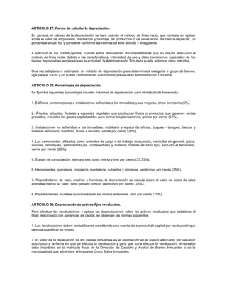 ARTICULO 27. Forma de calcular la depreciación.

En general, el cálculo de la depreciación se hará usando el método de línea recta, que consiste en aplicar
sobre el valor de adquisición, instalación y montaje, de producción o de revaluación del bien a depreciar, un
porcentaje anual, fijo y constante conforme las normas de este artículo y el siguiente.


A solicitud de los contribuyentes, cuando éstos demuestren documentalmente que no resulta adecuado el
método de línea recta, debido a las características, intensidad de uso y otras condiciones especiales de los
bienes depreciables empleados en la actividad, la Administración Tributaria puede autorizar otros métodos.


Una vez adoptado o autorizado un método de depreciación para determinada categoría o grupo de bienes,
rige para el futuro y no puede cambiarse sin autorización previa de la Administración Tributaria.


ARTICULO 28. Porcentajes de depreciación.

Se fijan los siguientes porcentajes anuales máximos de depreciación para el método de línea recta:


1. Edificios, construcciones e instalaciones adheridas a los inmuebles y sus mejoras, cinco por ciento (5%).


2. Árboles, arbustos, frutales y especies vegetales que produzcan frutos o productos que generen rentas
gravadas, incluidos los gastos capitalizables para formar las plantaciones, quince por ciento (15%).


3. Instalaciones no adheridas a los inmuebles, mobiliario y equipo de oficina, buques - tanques, barcos y
material ferroviario, marítimo, fluvial o lacustre, veinte por ciento (20%).


4. Los semovientes utilizados como animales de carga o de trabajo, maquinaria, vehículos en general, grúas,
aviones, remolques, semirremolques, contenedores y material rodante de todo tipo, excluido el ferroviario,
veinte por ciento (20%).


5. Equipo de computación, treinta y tres punto treinta y tres por ciento (33.33%).


6. Herramientas, porcelana, cristalería, mantelería, cubiertos y similares, veinticinco por ciento (25%).


7. Reproductores de raza, machos y hembras, la depreciación se calcula sobre el valor de costo de tales
animales menos su valor como ganado común, veinticinco por ciento (25%).


8. Para los bienes muebles no indicados en los incisos anteriores, diez por ciento (10%).


ARTICULO 29. Depreciación de activos fijos revaluados.

Para efectuar las revaluaciones y aplicar las depreciaciones sobre los activos revaluados que establece el
título relacionado con ganancias de capital, se observan las normas siguientes:


1. Las revaluaciones deben contabilizarse acreditando una cuenta de superávit de capital por revaluación que
permita cuantificar su monto.


2. El valor de la revaluación de los bienes inmuebles es el establecido en el avalúo efectuado por valuador
autorizado a la fecha en que se efectúa la revaluación y para que surta efectos la revaluación, el reavalúo
debe inscribirse en la matrícula fiscal de la Dirección de Catastro y Avalúo de Bienes Inmuebles o de la
municipalidad que administre el Impuesto Único Sobre Inmuebles.
 
