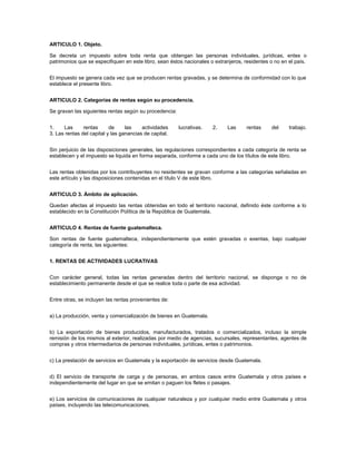 ARTICULO 1. Objeto.

Se decreta un impuesto sobre toda renta que obtengan las personas individuales, jurídicas, entes o
patrimonios que se especifiquen en este libro, sean éstos nacionales o extranjeros, residentes o no en el país.


El impuesto se genera cada vez que se producen rentas gravadas, y se determina de conformidad con lo que
establece el presente libro.


ARTICULO 2. Categorías de rentas según su procedencia.

Se gravan las siguientes rentas según su procedencia:


1.    Las      rentas      de     las    actividades    lucrativas.   2.    Las      rentas    del     trabajo.
3. Las rentas del capital y las ganancias de capital.


Sin perjuicio de las disposiciones generales, las regulaciones correspondientes a cada categoría de renta se
establecen y el impuesto se liquida en forma separada, conforme a cada uno de los títulos de este libro.


Las rentas obtenidas por los contribuyentes no residentes se gravan conforme a las categorías señaladas en
este artículo y las disposiciones contenidas en el título V de este libro.


ARTICULO 3. Ámbito de aplicación.

Quedan afectas al impuesto las rentas obtenidas en todo el territorio nacional, definido éste conforme a lo
establecido en la Constitución Política de la República de Guatemala.


ARTICULO 4. Rentas de fuente guatemalteca.

Son rentas de fuente guatemalteca, independientemente que estén gravadas o exentas, bajo cualquier
categoría de renta, las siguientes:


1. RENTAS DE ACTIVIDADES LUCRATIVAS


Con carácter general, todas las rentas generadas dentro del territorio nacional, se disponga o no de
establecimiento permanente desde el que se realice toda o parte de esa actividad.


Entre otras, se incluyen las rentas provenientes de:


a) La producción, venta y comercialización de bienes en Guatemala.


b) La exportación de bienes producidos, manufacturados, tratados o comercializados, incluso la simple
remisión de los mismos al exterior, realizadas por medio de agencias, sucursales, representantes, agentes de
compras y otros intermediarios de personas individuales, jurídicas, entes o patrimonios.


c) La prestación de servicios en Guatemala y la exportación de servicios desde Guatemala.


d) El servicio de transporte de carga y de personas, en ambos casos entre Guatemala y otros países e
independientemente del lugar en que se emitan o paguen los fletes o pasajes.


e) Los servicios de comunicaciones de cualquier naturaleza y por cualquier medio entre Guatemala y otros
países, incluyendo las telecomunicaciones.
 