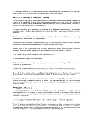 El costo de los derechos de llave efectivamente incurrido deberá amortizarse por el método de la línea recta
en un período mínimo de diez (10) años, en cuotas anuales, sucesivas e iguales.


ARTICULO 34. Actividades de construcción y similares.

Los contribuyentes que realicen actividades de construcción o trabajos sobre inmuebles, ya sean propios o de
terceros, o las actividades similares, cuyas operaciones generadoras de rentas comprendan más de un
período de liquidación, deben establecer su renta imponible del período correspondiente, mediante la
aplicación de cualesquiera de los métodos siguientes:


1. Asignar como renta bruta del período, la proporción de la obra total que corresponda a lo realmente
ejecutado. A dicha renta bruta debe deducírsele el monto de los costos y gastos incurridos efectivamente en
el período.


2. Asignar como renta bruta el total de lo percibido en el período. A dicha renta debe deducirse el costo y
gastos incurridos efectivamente en el mismo período.


En ambos métodos, al terminar la construcción de la obra, el contribuyente debe efectuar el ajuste pertinente,
en cuanto al verdadero resultado de las ventas y del costo final de la construcción.


Para los casos en que el constructor sea el propietario del inmueble, la renta imponible de los períodos de
liquidación posteriores al de la finalización de la construcción se determina de la forma siguiente:


1. Se suma el total de costos y gastos incurridos en la construcción.


2. Dicho total se incorpora al valor del inmueble.


3. El valor total del inmueble integrado conforme al numeral anterior, se divide por el número de metros
cuadrados de la construcción.


4. El cociente resultante del numeral anterior constituye el costo de venta por metro cuadrado vendido.


Si se trata de obras que se realicen en dos (2) períodos de liquidación, pero su duración total no excede de
doce (12) meses, el resultado puede declararse en el período de liquidación en que se termina la obra.


El método elegido debe ser aplicado a todas las obras y trabajos que el contribuyente realice, incluso la
construcción de obras civiles y obras públicas en general y sólo puede ser cambiado con autorización previa
de la Administración Tributaria y rige para el período de liquidación inmediato siguiente a aquel en que se
autorice el cambio.


ARTICULO 35. Lotificaciones.

La utilidad obtenida por la venta de terrenos lotificados con o sin urbanización, se considera renta de
actividades lucrativas y no ganancia de capital. La utilidad está constituida por la diferencia entre el valor de
venta del terreno y su costo de adquisición a cualquier título, más las mejoras introducidas hasta la fecha de
lotificación o urbanización.


Los ingresos provenientes de las lotificaciones deben ser declarados por el sistema de lo percibido.


El valor de las áreas cedidas a título gratuito, destinadas a calles, parques, áreas escolares, áreas deportivas,
áreas verdes, centros de recreo y reservas forestales, se considera incorporado al costo del área vendible y
en consecuencia, su deducción no procede efectuarla separadamente por tal concepto, aunque dichas áreas
hayan sido traspasadas a la municipalidad correspondiente o a otra entidad estatal.
 