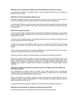 ARTICULO 36. Tipo impositivo en el Régimen Sobre las Utilidades de Actividades Lucrativas.

Los contribuyentes inscritos a este régimen aplican a la base imponible determinada el tipo impositivo del
veinticinco por ciento (25%).


ARTICULO 37. Período de liquidación definitiva anual.

El período de liquidación definitiva anual en este régimen, principia el uno (1) de enero y termina el treinta y
uno (31) de diciembre de cada año y debe coincidir con el ejercicio contable del contribuyente.


La Administración Tributaria a solicitud de éstos, puede autorizar períodos especiales de liquidación definitiva
anual, los cuales inician y concluyen en las fechas en que se produzca la iniciación y el cese de la actividad,
respectivamente.


ARTICULO 38. Pagos trimestrales.

Los contribuyentes sujetos al Impuesto Sobre la Renta Sobre las Utilidades de Actividades Lucrativas deben
realizar pagos trimestrales. Para determinar el monto del pago trimestral el contribuyente podrá optar por una
de las siguientes fórmulas:


1. Efectuar cierres contables parciales o una liquidación preliminar de sus actividades al vencimiento de cada
trimestre, para determinar la renta imponible; o,


2. Sobre la base de una renta imponible estimada en ocho por ciento (8%) del total de las rentas brutas
obtenidas por actividades que tributan por este régimen en el trimestre respectivo, excluidas las rentas
exentas.


Una vez seleccionada cualquiera de las opciones establecidas en los numerales anteriores, ésta no podrá ser
variada sin la autorización previa de la Administración Tributaria.


El pago del impuesto se efectúa por trimestres vencidos y se liquida en forma definitiva anualmente.


El pago del impuesto trimestral se efectúa por medio de declaración jurada y debe realizarse dentro de los
diez (10) días siguientes a la finalización del trimestre que corresponda, excepto el cuarto trimestre que se
pagará cuando se presente la declaración jurada anual. Los pagos efectuados trimestralmente serán
acreditados para cancelar el Impuesto Sobre la Renta de este régimen en el referido período anual de
liquidación.


ARTICULO 39. Obligación de determinar y pagar el impuesto en el Régimen Sobre las Utilidades de
Actividades Lucrativas.

Los contribuyentes que obtengan rentas por cualquier monto, deben presentar ante la Administración
Tributaria, dentro de los primeros tres (3) meses del año calendario, la determinación de la renta obtenida
durante el año anterior, mediante declaración jurada anual.


También están obligados a presentar la declaración jurada los contribuyentes que obtengan rentas parcial o
totalmente exentas, o cuando excepcionalmente no hayan desarrollado actividades lucrativas durante el
período de liquidación definitiva anual.


La liquidación definitiva del impuesto se realizará con la presentación de la declaración jurada anual.


ARTICULO 40. Documentación de respaldo a la declaración jurada de renta.

Los contribuyentes deben tener a disposición de la Administración Tributaria lo siguiente:
 