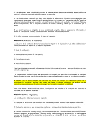 1. Los obligados a llevar contabilidad completa, el balance general, estado de resultados, estado de flujo de
efectivo y estado de costo de producción, cuando corresponda.


2. Los contribuyentes calificados por la ley como agentes de retención del Impuesto al Valor Agregado y los
contribuyentes especiales, deben presentar a la Administración Tributaria, por los medios que ésta disponga,
adjunto a la declaración jurada anual, los estados financieros debidamente auditados por Contador Público y
Auditor independiente, con su respectivo dictamen e informe, firmado y sellado por el profesional que lo
emitió.


3. Los contribuyentes no obligados a llevar contabilidad completa, deberán proporcionar información en
detalle de sus ingresos, costos y gastos deducibles durante el período de liquidación.


4. En todos los casos, los comprobantes de pago del impuesto.


ARTICULO 41. Valuación de inventarios.

La valuación de la existencia de mercancías al cerrar el período de liquidación anual debe establecerse en
forma consistente con alguno de los métodos siguientes:


1. Costo de producción.


2. Primero en entrar primero en salir (PEPS).


3. Promedio ponderado.


4. Precio histórico del bien.


Para la actividad pecuaria puede utilizarse los métodos indicados anteriormente y además el método de costo
estimativo o precio fijo.


Los contribuyentes pueden solicitar a la Administración Tributaria que les autorice otro método de valuación
distinto de los anteriores, cuando demuestren que no les resulta adecuado ninguno de los métodos indicados.


Al adoptar uno de estos métodos de valuación, no puede ser variado sin autorización previa de la
Administración Tributaria y en este caso deben efectuarse los ajustes pertinentes, de acuerdo con los
procedimientos que disponga el reglamento, según las normas técnicas de la contabilidad.


Para hacer frente a fluctuaciones de precios, contingencias del mercado o de cualquier otro orden no se
permite el uso de reservas generales.


ARTICULO 42. Otras obligaciones.

Los contribuyentes deben cumplir con lo siguiente:


1. Consignar en las facturas que emitan por sus actividades gravadas la frase "sujeto a pagos trimestrales".


2. Efectuar las retenciones que correspondan conforme a lo dispuesto en los otros títulos de este libro.


3. Elaborar inventarios al treinta y uno (31) de diciembre de cada año y asentarlos en el libro correspondiente,
debiendo reportar a la Administración Tributaria por los medios que ponga a disposición, en los meses de
enero y julio de cada año, las existencias en inventarios al treinta (30) de junio y al treinta y uno (31) de
diciembre de cada año.
 