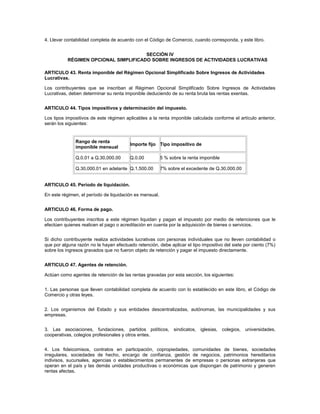 4. Llevar contabilidad completa de acuerdo con el Código de Comercio, cuando corresponda, y este libro.


                                       SECCIÓN IV
           RÉGIMEN OPCIONAL SIMPLIFICADO SOBRE INGRESOS DE ACTIVIDADES LUCRATIVAS

ARTICULO 43. Renta imponible del Régimen Opcional Simplificado Sobre Ingresos de Actividades
Lucrativas.

Los contribuyentes que se inscriban al Régimen Opcional Simplificado Sobre Ingresos de Actividades
Lucrativas, deben determinar su renta imponible deduciendo de su renta bruta las rentas exentas.


ARTICULO 44. Tipos impositivos y determinación del impuesto.

Los tipos impositivos de este régimen aplicables a la renta imponible calculada conforme el artículo anterior,
serán los siguientes:


              Rango de renta
                                         Importe fijo Tipo impositivo de
              imponible mensual

              Q.0.01 a Q.30,000.00       Q.0.00          5 % sobre la renta imponible

              Q.30,000.01 en adelante Q.1,500.00         7% sobre el excedente de Q.30,000.00


ARTICULO 45. Período de liquidación.

En este régimen, el período de liquidación es mensual.


ARTICULO 46. Forma de pago.

Los contribuyentes inscritos a este régimen liquidan y pagan el impuesto por medio de retenciones que le
efectúen quienes realicen el pago o acreditación en cuenta por la adquisición de bienes o servicios.


Si dicho contribuyente realiza actividades lucrativas con personas individuales que no lleven contabilidad o
que por alguna razón no le hayan efectuado retención, debe aplicar el tipo impositivo del siete por ciento (7%)
sobre los ingresos gravados que no fueron objeto de retención y pagar el impuesto directamente.


ARTICULO 47. Agentes de retención.

Actúan como agentes de retención de las rentas gravadas por esta sección, los siguientes:


1. Las personas que lleven contabilidad completa de acuerdo con lo establecido en este libro, el Código de
Comercio y otras leyes.


2. Los organismos del Estado y sus entidades descentralizadas, autónomas, las municipalidades y sus
empresas.


3. Las asociaciones, fundaciones, partidos políticos, sindicatos, iglesias, colegios, universidades,
cooperativas, colegios profesionales y otros entes.


4. Los fideicomisos, contratos en participación, copropiedades, comunidades de bienes, sociedades
irregulares, sociedades de hecho, encargo de confianza, gestión de negocios, patrimonios hereditarios
indivisos, sucursales, agencias o establecimientos permanentes de empresas o personas extranjeras que
operan en el país y las demás unidades productivas o económicas que dispongan de patrimonio y generen
rentas afectas.
 