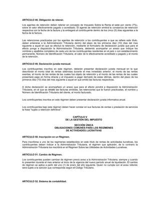 ARTICULO 48. Obligación de retener.

Los agentes de retención deben retener en concepto de Impuesto Sobre la Renta el siete por ciento (7%),
sobre el valor efectivamente pagado o acreditado. El agente de retención emitirá la constancia de retención
respectiva con la fecha de la factura y la entregará al contribuyente dentro de los cinco (5) días siguientes a la
fecha de la factura.


Las retenciones practicadas por los agentes de retención a los contribuyentes a que se refiere este título,
deben enterarse a la Administración Tributaria dentro del plazo de los primeros diez (10) días del mes
siguiente a aquel en que se efectuó la retención, mediante el formulario de declaración jurada que para el
efecto ponga a disposición la Administración Tributaria, debiendo acompañar un anexo que indique los
nombres y apellidos completos de cada uno de los contribuyentes residentes en el país o con establecimiento
permanente, Número de Identificación Tributaria, el valor de lo efectivamente acreditado o pagado y el monto
de la retención.


ARTICULO 49. Declaración jurada mensual.

Los contribuyentes inscritos en este régimen, deberán presentar declaración jurada mensual en la que
describirán el monto total de rentas obtenidas durante el mes inmediato anterior, el monto de las rentas
exentas, el monto de las rentas de las cuales fue objeto de retención y el monto de las rentas de las cuales
presentará pago en forma directa y el impuesto a pagar derivado de estas últimas, dentro del plazo de los
primeros diez (10) días del mes siguiente a aquel en que emitió las facturas respectivas.


A dicha declaración se acompañará un anexo que para el efecto pondrá a disposición la Administración
Tributaria, en el que se detalle las facturas emitidas, las retenciones que le fueron practicadas, el nombre y
Número de Identificación Tributaria del cliente, el monto facturado.


Los contribuyentes inscritos en este régimen deben presentar declaración jurada informativa anual.


Los contribuyentes bajo este régimen deben hacer constar en sus facturas de ventas o prestación de servicios
la frase "sujeto a retención definitiva".


                                                CAPÍTULO V
                                          DE LA GESTIÓN DEL IMPUESTO

                                             SECCIÓN ÚNICA
                               OBLIGACIONES COMUNES PARA LOS REGÍMENES
                                       DE ACTIVIDADES LUCRATIVAS

ARTICULO 50. Inscripción en un Régimen.

Para inscribirse a uno de los regímenes establecidos en este título de rentas de actividades lucrativas, los
contribuyentes deben indicar a la Administración Tributaria, el régimen que aplicarán, de lo contrario la
Administración Tributaria los inscribirá en el Régimen Sobre las Utilidades de Actividades Lucrativas.


ARTICULO 51. Cambio de Régimen.

Los contribuyentes pueden cambiar de régimen previo aviso a la Administración Tributaria, siempre y cuando
lo presenten durante el mes anterior al inicio de la vigencia del nuevo período anual de liquidación. El cambio
de régimen se aplica a partir del uno (1) de enero del año siguiente. Quien no cumpla con el aviso referido
será sujeto a la sanción que corresponda según el Código Tributario.




ARTICULO 52. Sistema de contabilidad.
 