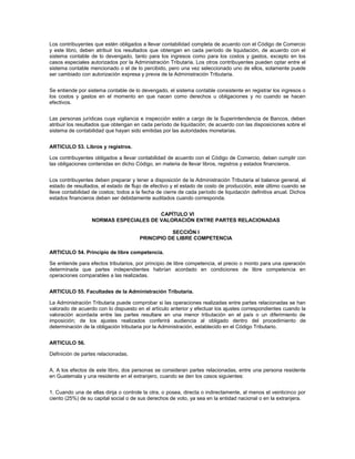 Los contribuyentes que estén obligados a llevar contabilidad completa de acuerdo con el Código de Comercio
y este libro, deben atribuir los resultados que obtengan en cada período de liquidación, de acuerdo con el
sistema contable de lo devengado, tanto para los ingresos como para los costos y gastos, excepto en los
casos especiales autorizados por la Administración Tributaria. Los otros contribuyentes pueden optar entre el
sistema contable mencionado o el de lo percibido, pero una vez seleccionado uno de ellos, solamente puede
ser cambiado con autorización expresa y previa de la Administración Tributaria.


Se entiende por sistema contable de lo devengado, el sistema contable consistente en registrar los ingresos o
los costos y gastos en el momento en que nacen como derechos u obligaciones y no cuando se hacen
efectivos.


Las personas jurídicas cuya vigilancia e inspección estén a cargo de la Superintendencia de Bancos, deben
atribuir los resultados que obtengan en cada período de liquidación; de acuerdo con las disposiciones sobre el
sistema de contabilidad que hayan sido emitidas por las autoridades monetarias.


ARTICULO 53. Libros y registros.

Los contribuyentes obligados a llevar contabilidad de acuerdo con el Código de Comercio, deben cumplir con
las obligaciones contenidas en dicho Código, en materia de llevar libros, registros y estados financieros.


Los contribuyentes deben preparar y tener a disposición de la Administración Tributaria el balance general, el
estado de resultados, el estado de flujo de efectivo y el estado de costo de producción, este último cuando se
lleve contabilidad de costos; todos a la fecha de cierre de cada período de liquidación definitiva anual. Dichos
estados financieros deben ser debidamente auditados cuando corresponda.


                                       CAPÍTULO VI
                  NORMAS ESPECIALES DE VALORACIÓN ENTRE PARTES RELACIONADAS

                                                  SECCIÓN I
                                       PRINCIPIO DE LIBRE COMPETENCIA

ARTICULO 54. Principio de libre competencia.

Se entiende para efectos tributarios, por principio de libre competencia, el precio o monto para una operación
determinada que partes independientes habrían acordado en condiciones de libre competencia en
operaciones comparables a las realizadas.


ARTICULO 55. Facultades de la Administración Tributaria.

La Administración Tributaria puede comprobar si las operaciones realizadas entre partes relacionadas se han
valorado de acuerdo con lo dispuesto en el artículo anterior y efectuar los ajustes correspondientes cuando la
valoración acordada entre las partes resultare en una menor tributación en el país o un diferimiento de
imposición; de los ajustes realizados conferirá audiencia al obligado dentro del procedimiento de
determinación de la obligación tributaria por la Administración, establecido en el Código Tributario.


ARTICULO 56.

Definición de partes relacionadas.


A. A los efectos de este libro, dos personas se consideran partes relacionadas, entre una persona residente
en Guatemala y una residente en el extranjero, cuando se den los casos siguientes:


1. Cuando una de ellas dirija o controle la otra, o posea, directa o indirectamente, al menos el veinticinco por
ciento (25%) de su capital social o de sus derechos de voto, ya sea en la entidad nacional o en la extranjera.
 