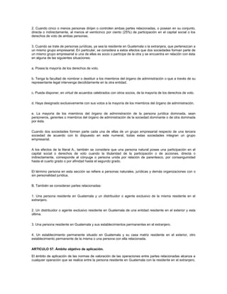 2. Cuando cinco o menos personas dirijan o controlen ambas partes relacionadas, o posean en su conjunto,
directa o indirectamente, al menos el veinticinco por ciento (25%) de participación en el capital social o los
derechos de voto de ambas personas.


3. Cuando se trate de personas jurídicas, ya sea la residente en Guatemala o la extranjera, que pertenezcan a
un mismo grupo empresarial. En particular, se considera a estos efectos que dos sociedades forman parte de
un mismo grupo empresarial si una de ellas es socio o partícipe de la otra y se encuentra en relación con ésta
en alguna de las siguientes situaciones:


a. Posea la mayoría de los derechos de voto.


b. Tenga la facultad de nombrar o destituir a los miembros del órgano de administración o que a través de su
representante legal intervenga decididamente en la otra entidad.


c. Pueda disponer, en virtud de acuerdos celebrados con otros socios, de la mayoría de los derechos de voto.


d. Haya designado exclusivamente con sus votos a la mayoría de los miembros del órgano de administración.


e. La mayoría de los miembros del órgano de administración de la persona jurídica dominada, sean
personeros, gerentes o miembros del órgano de administración de la sociedad dominante o de otra dominada
por ésta.


Cuando dos sociedades formen parte cada una de ellas de un grupo empresarial respecto de una tercera
sociedad de acuerdo con lo dispuesto en este numeral, todas estas sociedades integran un grupo
empresarial.


A los efectos de la literal A., también se considera que una persona natural posee una participación en el
capital social o derechos de voto cuando la titularidad de la participación o de acciones, directa o
indirectamente, corresponde al cónyuge o persona unida por relación de parentesco, por consanguinidad
hasta el cuarto grado o por afinidad hasta el segundo grado.


El término persona en esta sección se refiere a personas naturales, jurídicas y demás organizaciones con o
sin personalidad jurídica.


B. También se consideran partes relacionadas:


1. Una persona residente en Guatemala y un distribuidor o agente exclusivo de la misma residente en el
extranjero.


2. Un distribuidor o agente exclusivo residente en Guatemala de una entidad residente en el exterior y esta
última.


3. Una persona residente en Guatemala y sus establecimientos permanentes en el extranjero.


4. Un establecimiento permanente situado en Guatemala y su casa matriz residente en el exterior, otro
establecimiento permanente de la misma o una persona con ella relacionada.


ARTICULO 57. Ámbito objetivo de aplicación.

El ámbito de aplicación de las normas de valoración de las operaciones entre partes relacionadas alcanza a
cualquier operación que se realice entre la persona residente en Guatemala con la residente en el extranjero,
 