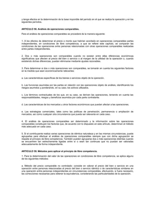 y tenga efectos en la determinación de la base imponible del período en el que se realiza la operación y en los
siguientes períodos.


ARTICULO 58. Análisis de operaciones comparables.

Para el análisis de operaciones comparables se procederá de la manera siguiente:


1. A los efectos de determinar el precio o monto que habrían acordado en operaciones comparables partes
independientes, en condiciones de libre competencia, a que se refiere este capítulo, se comparan las
condiciones de las operaciones entre personas relacionadas con otras operaciones comparables realizadas
entre partes independientes.


2. Dos o más operaciones son comparables cuando no existan entre ellas diferencias económicas
significativas que afecten al precio del bien o servicio o al margen de la utilidad de la operación o, cuando
existiendo dichas diferencias, puedan eliminarse mediante ajustes razonables.


3. Para determinar si dos o más operaciones son comparables, se tomarán en cuenta los siguientes factores
en la medida que sean económicamente relevantes:


a. Las características específicas de los bienes o servicios objeto de la operación.


b. Las funciones asumidas por las partes en relación con las operaciones objeto de análisis, identificando los
riesgos asumidos y ponderando, en su caso, los activos utilizados.


c. Los términos contractuales de los que, en su caso, se deriven las operaciones, teniendo en cuenta las
responsabilidades, riesgos y beneficios asumidos por cada parte contratante.


d. Las características de los mercados u otros factores económicos que puedan afectar a las operaciones.


e. Las estrategias comerciales, tales como las políticas de penetración, permanencia o ampliación de
mercados, así como cualquier otra circunstancia que pueda ser relevante en cada caso.


4. El análisis de operaciones comparables así determinado y la información sobre las operaciones
comparables constituyen los factores que, de acuerdo con lo dispuesto en este artículo, determinan el método
más adecuado en cada caso.


5. Si el contribuyente realiza varias operaciones de idéntica naturaleza y en las mismas circunstancias, puede
agruparlas para efectuar el análisis de operaciones comparables siempre que con dicha agrupación se
respete el principio de libre competencia. También pueden agruparse dos o más operaciones distintas cuando
se encuentren tan estrechamente ligadas entre sí o sean tan continuas que no puedan ser valoradas
adecuadamente de forma independiente.


ARTICULO 59. Métodos para aplicar el principio de libre competencia.

1. Para la determinación del valor de las operaciones en condiciones de libre competencia, se aplica alguno
de los siguientes métodos:


a. Método del precio comparable no controlado: consiste en valorar el precio del bien o servicio en una
operación entre personas relacionadas al precio del bien o servicio idéntico o de características similares en
una operación entre personas independientes en circunstancias comparables, efectuando, si fuera necesario,
las correcciones necesarias para obtener la equivalencia, considerando las particularidades de la operación.
 