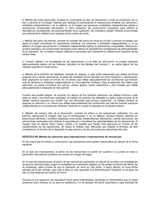b. Método del costo adicionado: consiste en incrementar el valor de adquisición o costo de producción de un
bien o servicio en el margen habitual que obtenga el contribuyente en operaciones similares con personas o
entidades independientes o, en su defecto, en el margen que personas o entidades independientes aplican a
operaciones comparables efectuando, si fuera necesario, las correcciones necesarias para obtener la
equivalencia considerando las particularidades de la operación. Se considera margen habitual el porcentaje
que represente la utilidad bruta respecto de los costos de venta.


c. Método del precio de reventa: consiste en sustraer del precio de venta de un bien o servicio el margen que
aplica el propio revendedor en operaciones similares con personas o entidades independientes o, en su
defecto, el margen que personas o entidades independientes aplican a operaciones comparables, efectuando,
si fuera necesario, las correcciones necesarias para obtener la equivalencia considerando las particularidades
de la operación. Se considera margen habitual el porcentaje que represente la utilidad bruta respecto de las
ventas netas.


2. Cuando, debido a la complejidad de las operaciones o a la falta de información no puedan aplicarse
adecuadamente alguno de los métodos indicados en las literales del numeral 1, se aplica alguno de los
métodos descritos a continuación:


a. Método de la partición de utilidades: consiste en asignar, a cada parte relacionada que realice de forma
conjunta una o varias operaciones, la parte del resultado común derivado de dicha operación u operaciones.
Esta asignación se hace en función de un criterio que refleje adecuadamente las condiciones que habrían
suscrito personas o entidades independientes en circunstancias similares. Para la selección del criterio más
adecuado, se puede considerar los activos, ventas, gastos, costos específicos u otra variable que refleje
adecuadamente lo dispuesto en este párrafo.


Cuando sea posible asignar, de acuerdo con alguno de los métodos anteriores una utilidad mínima a cada
parte en base a las funciones realizadas, el método de partición de utilidades se aplica sobre la base de la
utilidad residual conjunta que resulte una vez efectuada esta primera asignación. La utilidad residual se
asignará en atención a un criterio que refleje adecuadamente las condiciones que habrían suscrito personas
independientes en circunstancias similares, teniendo en cuenta lo dispuesto en el párrafo anterior.


b. Método del margen neto de la transacción: consiste en atribuir a las operaciones realizadas con una
persona relacionada el margen neto que el contribuyente o, en su defecto, terceros habrían obtenido en
operaciones idénticas o similares realizadas entre partes independientes, efectuando, cuando sea preciso, las
correcciones necesarias para obtener la equivalencia y considerar las particularidades de las operaciones. El
margen neto se calcula sobre costos, ventas o la variable que resulte más adecuada en función de las
características de las operaciones. Se aplica el método más adecuado que respete el principio de libre
competencia, en función de lo dispuesto en este artículo y de las circunstancias específicas del caso.


ARTICULO 60. Método de valoración para importaciones o exportaciones de mercancías.

En los casos que se indican a continuación, las operaciones entre partes relacionadas se valoran de la forma
siguiente:


En el caso de importaciones, el precio de las mercancías no puede ser superior a su precio en base a
parámetro internacional a la fecha de compra en el lugar de origen.


En el caso de exportaciones, el precio de las mercancías exportadas se calcula de acuerdo a la investigación
de precios internacionales, según la modalidad de contratación elegida por las partes a la fecha del último día
de embarque, salvo prueba de que la operación se cerró en otra fecha. A estos efectos, la única fecha
admitida es la del contrato, pero sólo si éste ha sido reportado a la Administración Tributaria, en el plazo de
tres (3) días después de suscrito el mismo.


Cuando en una operación de exportación entre partes relacionadas intervenga un intermediario que no tenga
presencia real y efectiva en su país de residencia o no se dedique de forma mayoritaria a esta actividad de
 