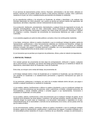 f) Los servicios de asesoramiento jurídico, técnico, financiero, administrativo o de otra índole, utilizados en
territorio nacional que se presten desde el exterior a toda persona individual o jurídica, ente o patrimonio
residente en el país, así como a establecimientos permanentes de entidades no residentes.


g) Los espectáculos públicos y de actuación en Guatemala, de artistas y deportistas y de cualquier otra
actividad relacionada con dicha actuación, aún cuando se perciba por persona distinta del organizador del
espectáculo, del artista o deportista o deriven indirectamente de esta actuación.


h) La producción, distribución, arrendamiento, intermediación y cualquier forma de negociación en el país, de
películas cinematográficas, cintas de video, radionovelas, discos fonográficos, grabaciones musicales y
auditivas, tiras de historietas, fotonovelas y cualquier otro medio similar de proyección, transmisión o difusión
de imágenes o sonidos, incluyendo las provenientes de transmisiones televisivas por cable o satélite y
multimedia.


i) Los subsidios pagados por parte de entes públicos o privados a favor de contribuyentes residentes.


j) Las dietas, comisiones, viáticos no sujetos a liquidación o que no constituyan reintegro de gastos, gastos de
representación, gratificaciones u otras remuneraciones obtenidas por miembros de directorios, consejos de
administración, concejos municipales y otros consejos u órganos directivos o consultivos de entidades
públicas o privadas, que paguen o acrediten personas o entidades, con o sin personalidad jurídica residentes
en el país, independientemente de donde actúen o se reúnan.


k) Los honorarios que se perciban por el ejercicio de profesiones, oficios y artes sin relación de dependencia.


2. RENTAS DEL TRABAJO:


Con carácter general, las provenientes de toda clase de contraprestación, retribución o ingreso, cualquiera
sea su denominación o naturaleza, que deriven del trabajo personal prestado por un residente en relación de
dependencia, desarrollado dentro de Guatemala o fuera de Guatemala.


Entre otras, se incluyen como rentas del trabajo, las provenientes de:


a) El trabajo realizado dentro o fuera de Guatemala por un residente en Guatemala, que sea retribuido por
otro residente en Guatemala o un establecimiento permanente u organismo internacional que opere en
Guatemala.


b) Las pensiones, jubilaciones y montepíos, por razón de un empleo realizado dentro del país, que pague o
acredite a cualquier beneficiario un residente en Guatemala.


c) Los sueldos, salarios, bonificaciones o viáticos no sujetos a liquidación o que no constituyan reintegro de
gastos, y otras remuneraciones que las personas, entes o patrimonios, el Estado, entidades autónomas, las
municipalidades y demás entidades públicas o privadas paguen a sus representantes, funcionarios o
empleados en Guatemala o en otros países.


d) Los sueldos, salarios, bonificaciones y otras remuneraciones que no impliquen reintegro de gastos, de los
miembros de la tripulación de naves aéreas o marítimas y de vehículos terrestres, siempre que tales naves o
vehículos tengan su puerto base en Guatemala o se encuentren matriculados o registrados en el país,
independientemente de la nacionalidad o domicilio de los beneficiarios de la renta y de los países entre los
que se realice el tráfico.


e) Las remuneraciones, sueldos, comisiones, viáticos no sujetos a liquidación o que no constituyan reintegro
de gastos, gastos de representación, gratificaciones o retribuciones que paguen o acrediten entidades con o
sin personalidad jurídica residentes en el país a miembros de sus directorios, consejos de administración y
 