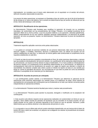 intermediación, se considera que el mismo está relacionado con el exportador en el sentido del artículo,
definición de partes relacionadas de este libro.


Los precios de estas operaciones, se expresan en Quetzales al tipo de cambio que rija el día de la liquidación
de las divisas en un banco del sistema; de lo contrario se determinará al tipo de cambio de referencia que rija
el día o fecha del embarque o del contrato.


ARTICULO 61. Recalificación de las operaciones.

La Administración Tributaria está facultada para recalificar la operación de acuerdo con su verdadera
naturaleza, de conformidad con los procedimientos del Código Tributario, si la realidad económica de la
operación difiere de su forma jurídica, o que los acuerdos relativos a una operación, valorados globalmente,
difieren sustancialmente de los que hubieran adoptado personas independientes y la estructura de aquélla
operación, tal como se presenta, impide a la Administración Tributaria determinar el precio de transferencia
apropiado.


ARTICULO 62.

Tratamiento específico aplicable a servicios entre partes relacionadas.


1. Los gastos en concepto de servicios recibidos de una persona relacionada, tales como los servicios de
dirección, legales o contables, financieros, técnicos o cualesquiera otros, se valoran de acuerdo con los
criterios establecidos en este libro. La deducción de dichos gastos está condicionada al cumplimiento de los
requisitos establecidos en este libro.


2. Cuando se trate de servicios prestados conjuntamente en favor de varias personas relacionadas y siempre
que sea posible la individualización del servicio recibido o la cuantificación de los elementos determinantes de
su remuneración, se imputa en forma directa el cargo al destinatario. Si no fuera posible la individualización
del servicio recibido o la cuantificación de los elementos determinantes de su remuneración, se distribuye la
contraprestación total entre los beneficiarios de acuerdo con reglas de reparto que atiendan a criterios de
razonabilidad. Se entiende cumplido este criterio cuando el método de reparto se base en una variable que
tenga en cuenta la naturaleza del servicio, las circunstancias en que éste se preste así como los beneficios
obtenidos o susceptibles de ser obtenidos por los destinatarios.


ARTICULO 63. Acuerdos de precios por anticipado.

1. Los contribuyentes pueden solicitar a la Administración Tributaria que determine la valoración de las
operaciones entre personas relacionadas con carácter previo a la realización de éstas. Dicha solicitud se
acompañará de una propuesta del contribuyente que se fundamente en el valor que habrían convenido partes
independientes en operaciones similares.


2. La Administración Tributaria tendrá la facultad para instruir y resolver este procedimiento.


3. La Administración Tributaria puede aprobar la propuesta, denegarla o modificarla con la aceptación del
contribuyente.


4. Este acuerdo surte efectos respecto de las operaciones realizadas con posterioridad a la fecha en que se
apruebe y tiene validez durante los períodos de liquidación que se concreten en el propio acuerdo, sin que
pueda exceder de los cuatro (4) períodos siguientes al de la fecha en que se apruebe. Asimismo, puede
determinarse que sus efectos alcancen a las operaciones del período en curso.


5. La propuesta a que se refiere este artículo puede entenderse desestimada una vez transcurrido el plazo de
treinta (30) días a partir de la solicitud, sin perjuicio de la obligación de resolver el procedimiento de acuerdo
con el numeral 3.
 
