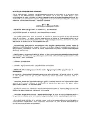 ARTICULO 64. Comprobaciones simultáneas.

Cuando los Acuerdos o Convenios Internacionales de Intercambio de Información así lo permitan y previa
decisión de las Administraciones Tributarias con intereses en el caso, se pueden llevar a cabo
comprobaciones de bases imponibles en el ámbito de esta normativa de forma simultánea y coordinada, pero
manteniendo cada administración la debida independencia en su jurisdicción sobre las partes relacionadas
que tengan vinculaciones comerciales o financieras entre ellas.


                                               SECCIÓN II
                                        INFORMACIÓN Y DOCUMENTACIÓN

ARTICULO 65. Principios generales de información y documentación.

Son principios generales de información y documentación los siguientes:


1. Los contribuyentes deben tener, al momento de presentar la declaración jurada del Impuesto Sobre la
Renta, la información y el análisis suficiente para demostrar y justificar la correcta determinación de los
precios, los montos de las contraprestaciones o los márgenes de ganancia en sus operaciones con partes
relacionadas, de acuerdo con las disposiciones de este libro.


2. El contribuyente debe aportar la documentación que le requiera la Administración Tributaria, dentro del
plazo de veinte (20) días desde la recepción del requerimiento. Dicha obligación se establece sin perjuicio de
la facultad de la Administración Tributaria de solicitar la información adicional que considere necesaria para el
ejercicio de sus funciones.


3. La información o documentación a que se refieren los dos artículos siguientes de este libro deben incluir la
información que el contribuyente haya utilizado para determinar la valoración de las operaciones entre partes
relacionadas y estará formada por:


a. La relativa al contribuyente.


b. La relativa al grupo empresarial al que pertenezca el contribuyente.


ARTICULO 66. Información y documentación relativa al grupo empresarial al que pertenezca el
contribuyente.

La información y documentación relativa al grupo a que se refiere el numeral 3 del artículo anterior, es exigible
en todos aquellos casos en que las partes relacionadas realicen actividades económicas entre sí y
comprende:


1. Descripción general de la estructura organizativa, jurídica y operativa del grupo, así como cualquier cambio
relevante en la misma, incluyendo la identificación de las personas que, dentro del grupo, realicen
operaciones que afecten a las del contribuyente.


2. Descripción general de la naturaleza e importe de las operaciones entre las empresas del grupo, en cuanto
afecten a las operaciones en que intervenga el contribuyente.


3. Descripción general de las funciones y riesgos de las empresas del grupo, en cuanto queden afectadas por
las operaciones realizadas por el contribuyente, incluyendo cualquier cambio respecto del período anterior.


4. Una relación de la titularidad de las patentes, marcas, nombres comerciales y demás activos intangibles en
cuanto afecten al contribuyente y a sus operaciones relacionadas, así como el detalle del importe de las
contraprestaciones derivadas de su utilización.
 